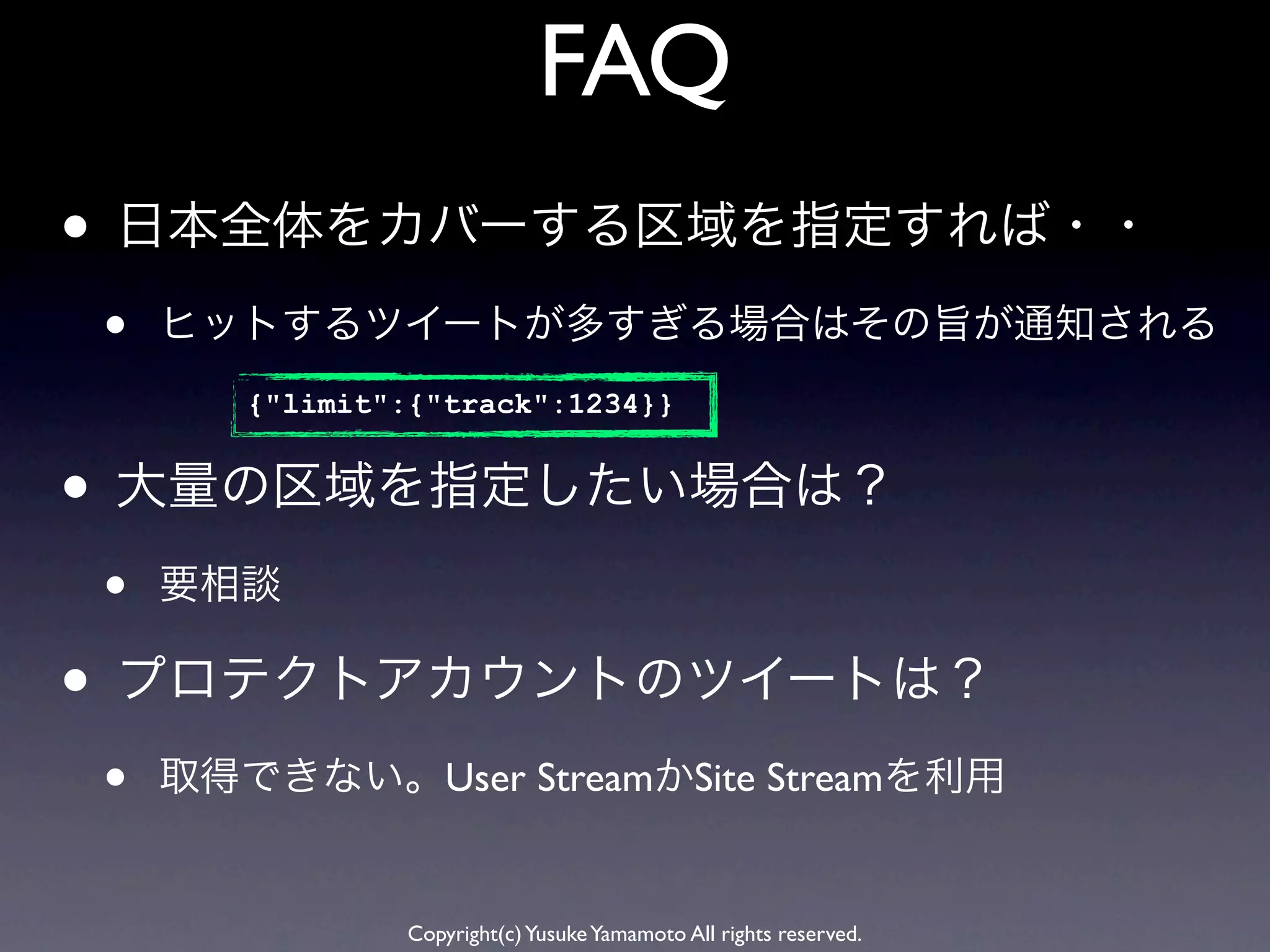 FAQ
• 日本全体をカバーする区域を指定すれば・・
•   ヒットするツイートが多すぎる場合はその旨が通知される
       {"limit":{"track":1234}}


• 大量の区域を指定したい場合は？
•   要相談

• プロテクトアカウントのツイートは？
•   取得できない。User StreamかSite Streamを利用


                Copyright(c) Yusuke Yamamoto All rights reserved.
 