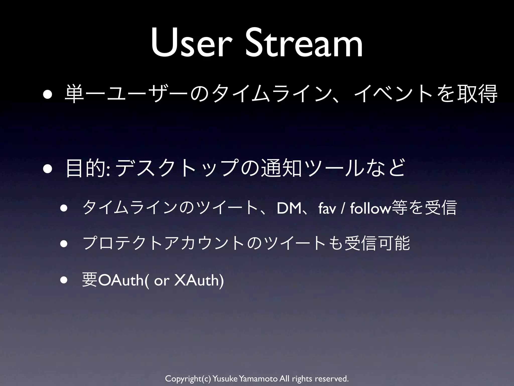 User Stream
• 単一ユーザーのタイムライン、イベントを取得

• 目的: デスクトップの通知ツールなど
•   タイムラインのツイート、DM、fav / follow等を受信

•   プロテクトアカウントのツイートも受信可能

•   要OAuth( or XAuth)




             Copyright(c) Yusuke Yamamoto All rights reserved.
 