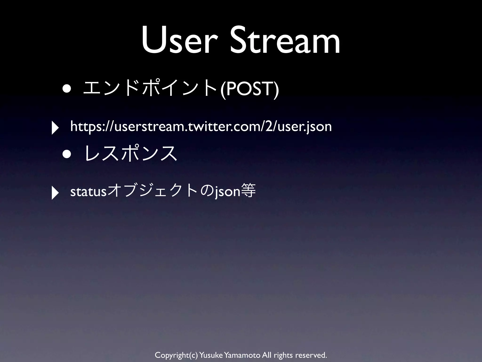 User Stream
• エンドポイント(POST)
‣   https://userstream.twitter.com/2/user.json

• レスポンス
‣   statusオブジェクトのjson等




                 Copyright(c) Yusuke Yamamoto All rights reserved.
 
