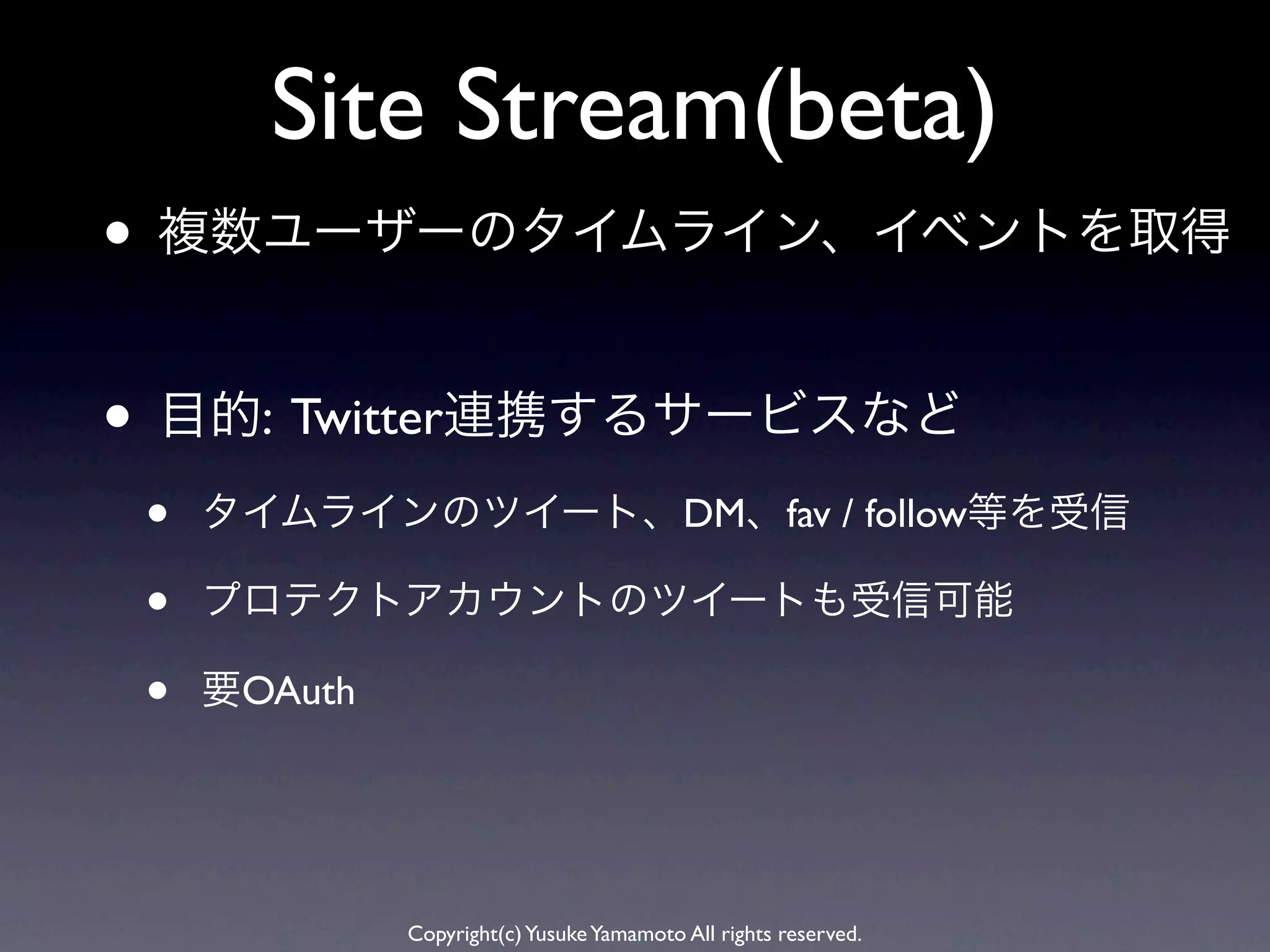 Site Stream(beta)
• 複数ユーザーのタイムライン、イベントを取得

• 目的: Twitter連携するサービスなど
 •   タイムラインのツイート、DM、fav / follow等を受信

 •   プロテクトアカウントのツイートも受信可能

 •   要OAuth




              Copyright(c) Yusuke Yamamoto All rights reserved.
 