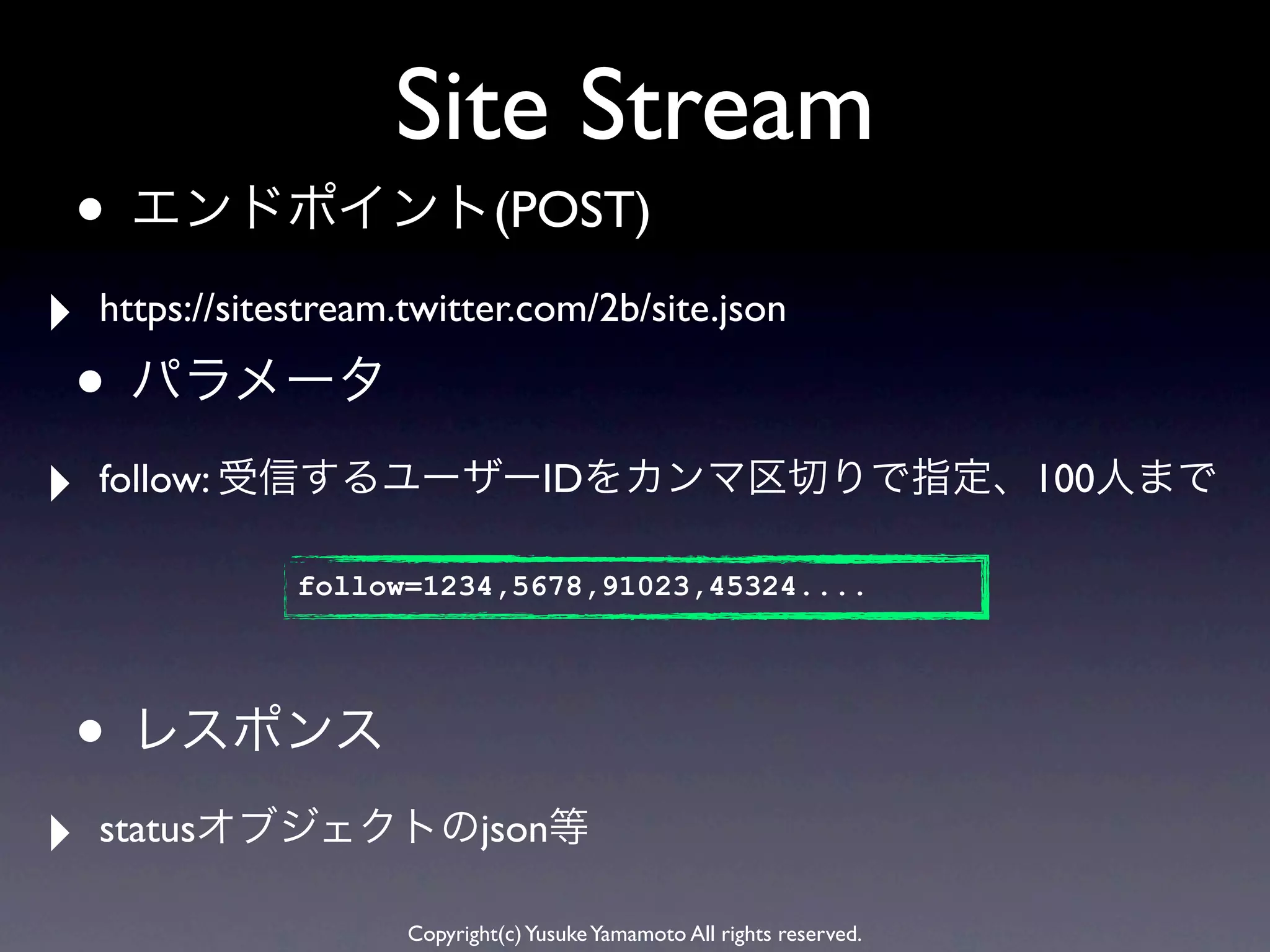 Site Stream
• エンドポイント(POST)
‣   https://sitestream.twitter.com/2b/site.json

• パラメータ
‣   follow: 受信するユーザーIDをカンマ区切りで指定、100人まで

                follow=1234,5678,91023,45324....




• レスポンス
‣   statusオブジェクトのjson等

                       Copyright(c) Yusuke Yamamoto All rights reserved.
 