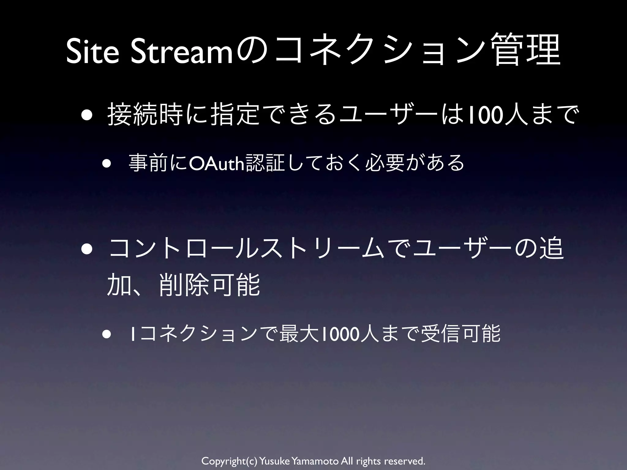 Site Streamのコネクション管理
• 接続時に指定できるユーザーは100人まで
 •   事前にOAuth認証しておく必要がある



• コントロールストリームでユーザーの追
 加、削除可能

 •   1コネクションで最大1000人まで受信可能




         Copyright(c) Yusuke Yamamoto All rights reserved.
 