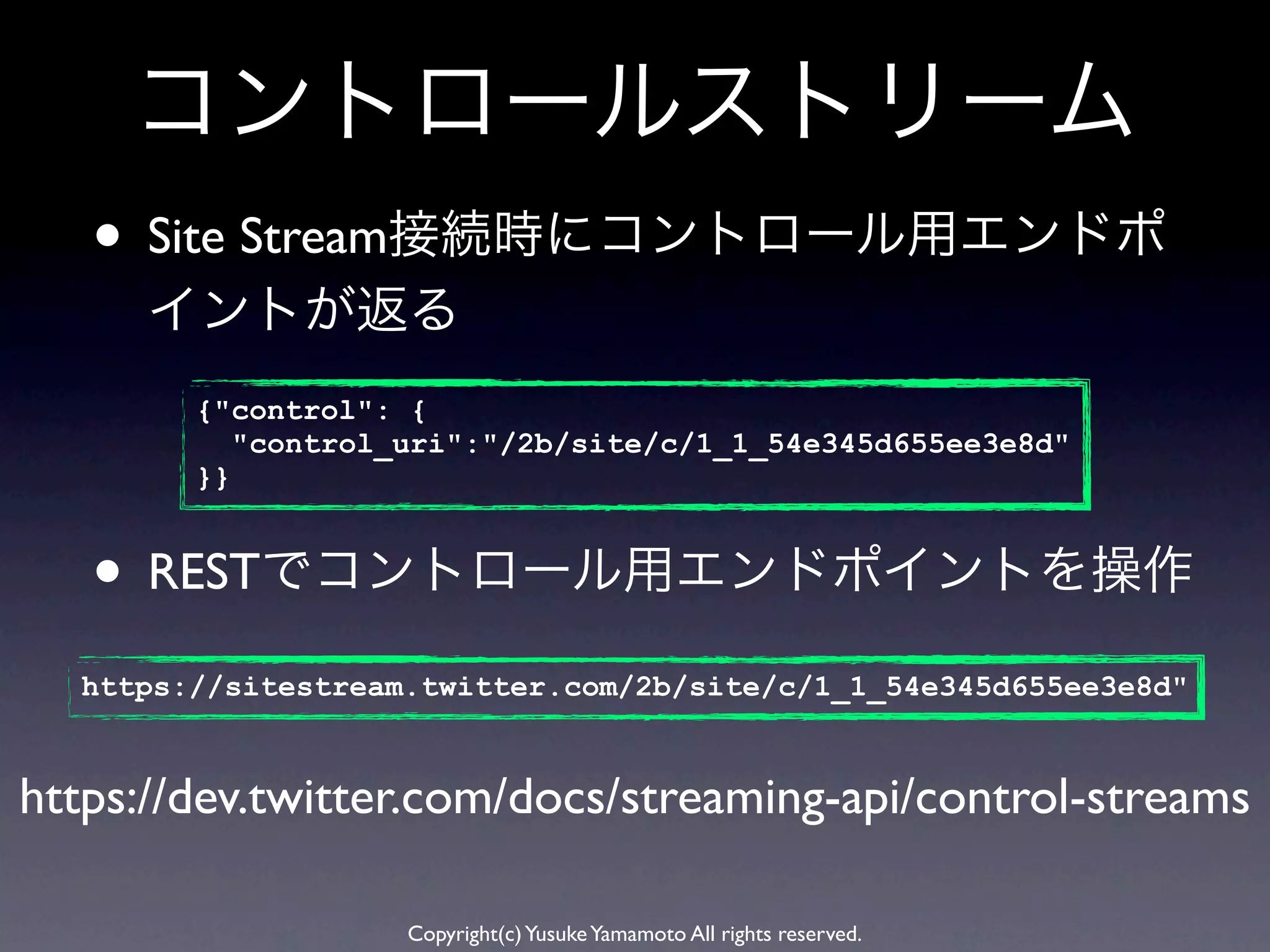 コントロールストリーム
   • Site Stream接続時にコントロール用エンドポ
      イントが返る
        {"control": {
           "control_uri":"/2b/site/c/1_1_54e345d655ee3e8d"
        }}


   • RESTでコントロール用エンドポイントを操作
  https://sitestream.twitter.com/2b/site/c/1_1_54e345d655ee3e8d"


https://dev.twitter.com/docs/streaming-api/control-streams

                    Copyright(c) Yusuke Yamamoto All rights reserved.
 
