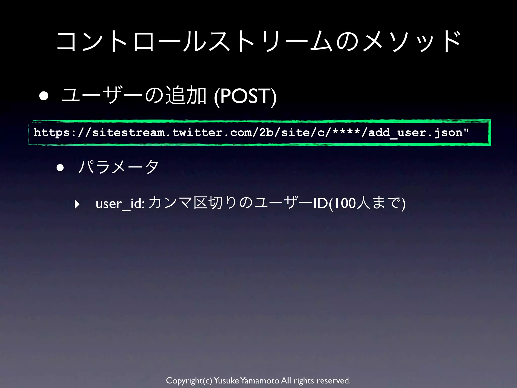 コントロールストリームのメソッド

• ユーザーの追加 (POST)
https://sitestream.twitter.com/2b/site/c/****/add_user.json"


  •   パラメータ

      ‣ user_id: カンマ区切りのユーザーID(100人まで)




                  Copyright(c) Yusuke Yamamoto All rights reserved.
 
