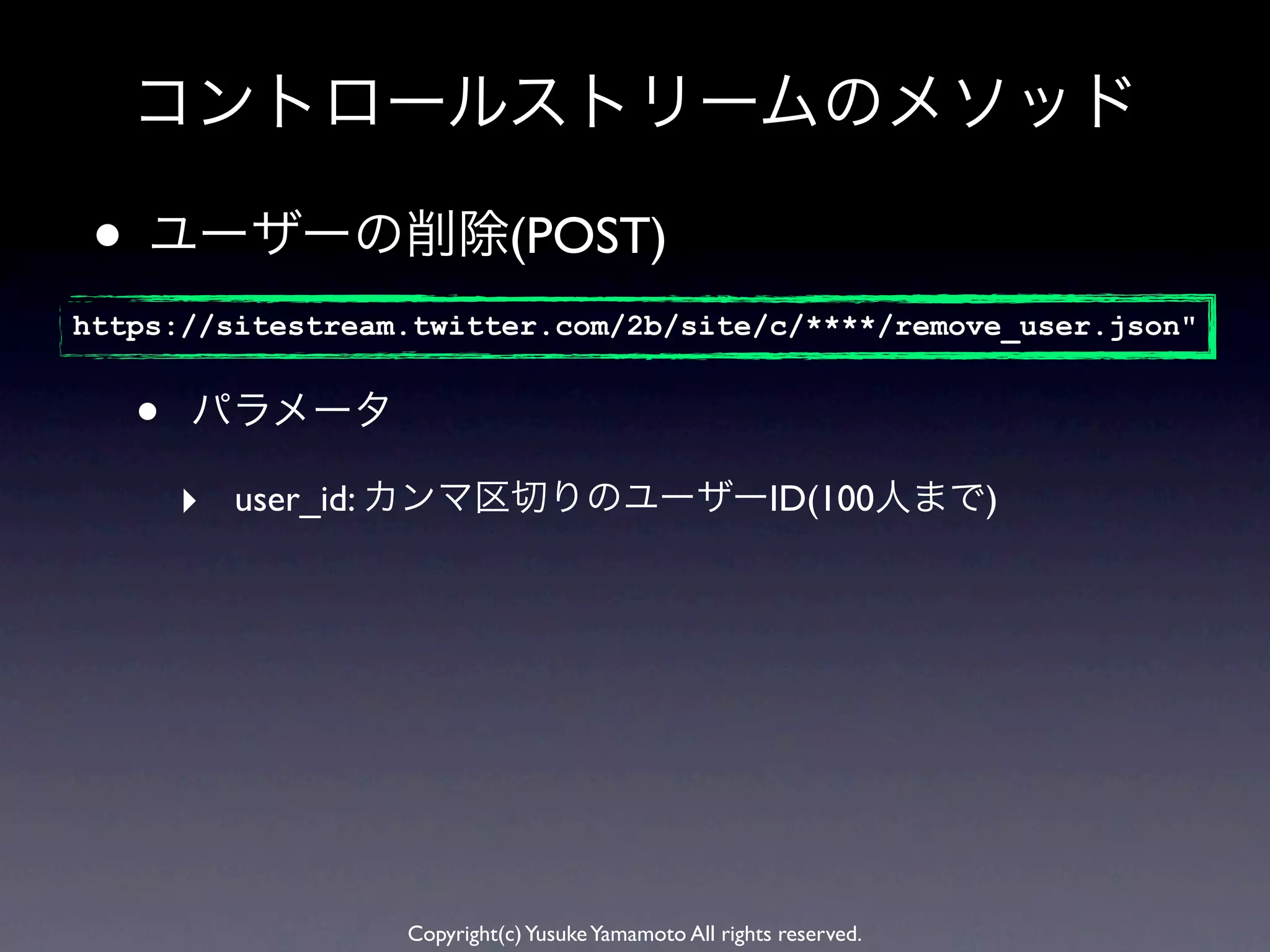 コントロールストリームのメソッド

 • ユーザーの削除(POST)
https://sitestream.twitter.com/2b/site/c/****/remove_user.json"


   •   パラメータ

       ‣ user_id: カンマ区切りのユーザーID(100人まで)




                  Copyright(c) Yusuke Yamamoto All rights reserved.
 
