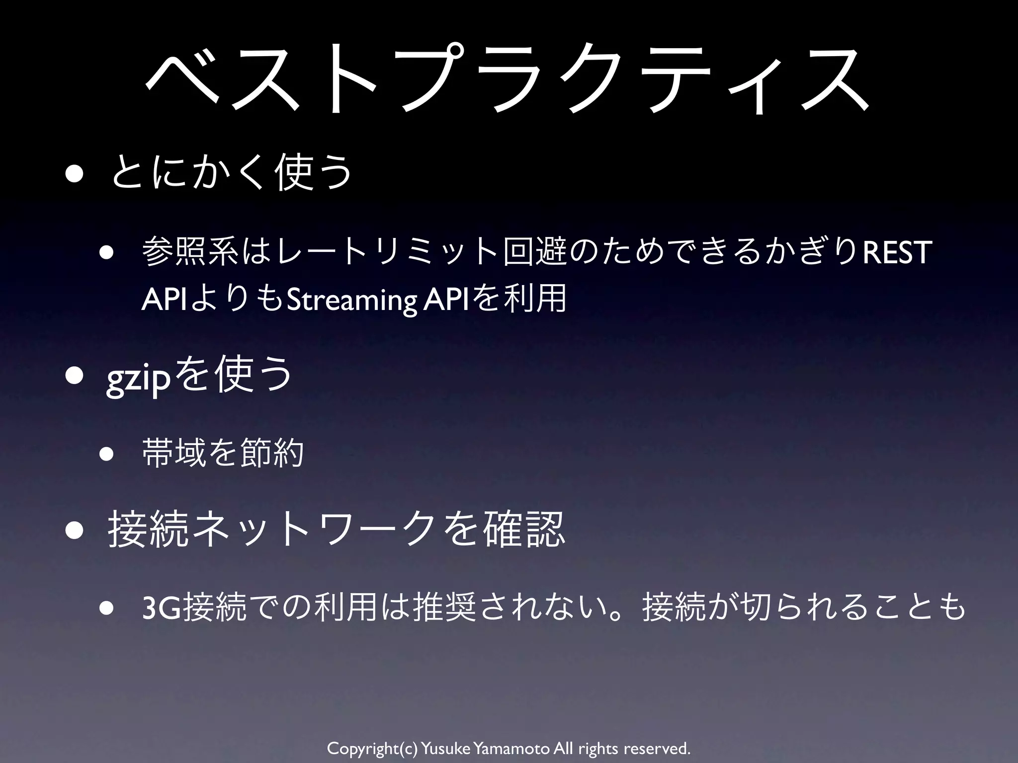 ベストプラクティス
• とにかく使う
 •   参照系はレートリミット回避のためできるかぎりREST
     APIよりもStreaming APIを利用

• gzipを使う
 •   帯域を節約

• 接続ネットワークを確認
 •   3G接続での利用は推奨されない。接続が切られることも



             Copyright(c) Yusuke Yamamoto All rights reserved.
 