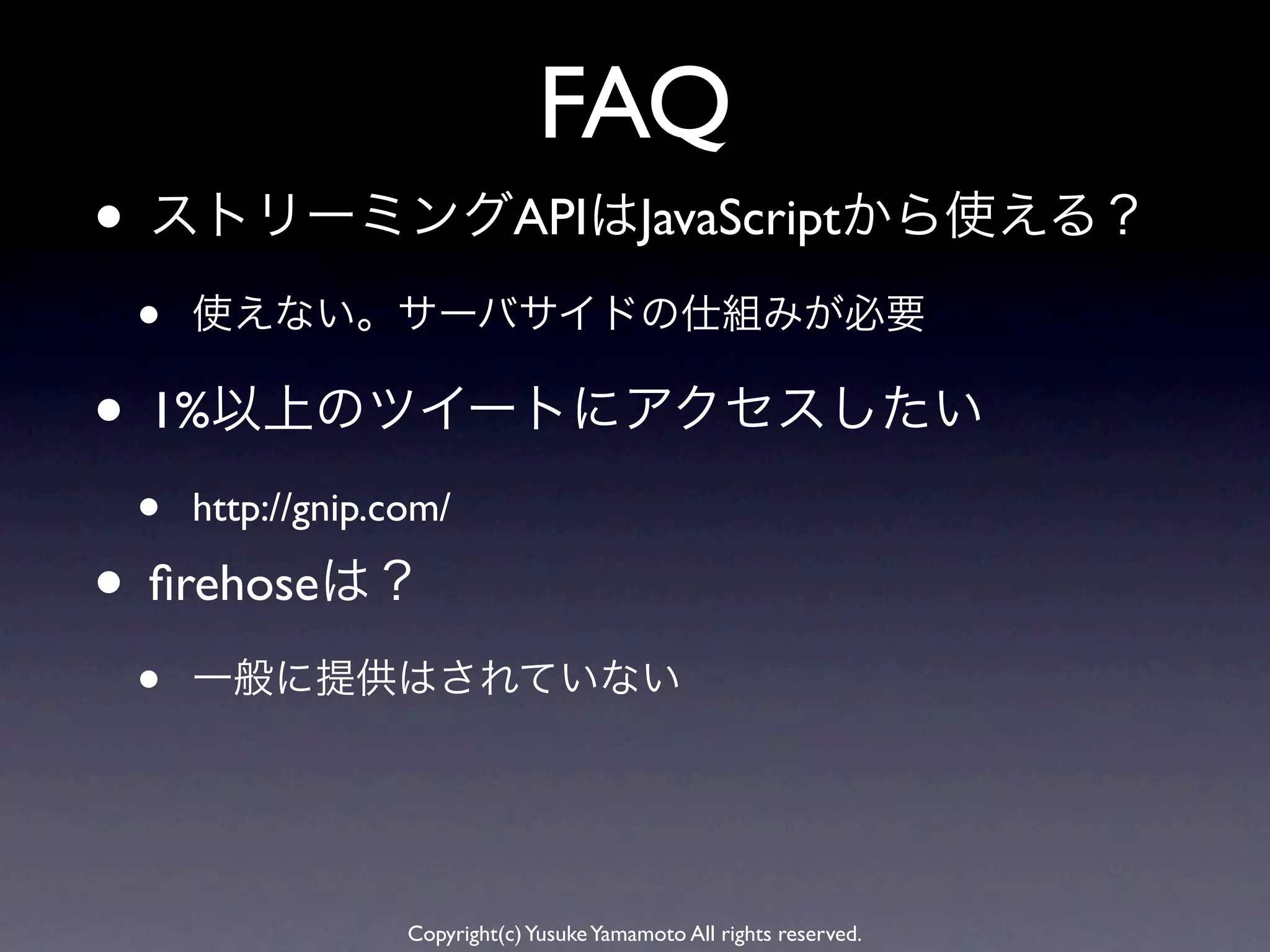 FAQ
• ストリーミングAPIはJavaScriptから使える？
 •   使えない。サーバサイドの仕組みが必要

• 1%以上のツイートにアクセスしたい
 •   http://gnip.com/

• ﬁrehoseは？
 •   一般に提供はされていない




                  Copyright(c) Yusuke Yamamoto All rights reserved.
 