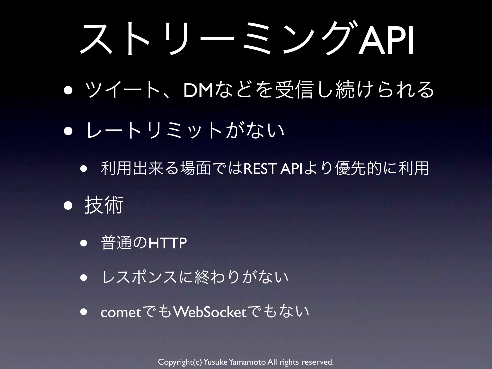 ストリーミングAPI
• ツイート、DMなどを受信し続けられる
• レートリミットがない
 •   利用出来る場面ではREST APIより優先的に利用

• 技術
 •   普通のHTTP

 •   レスポンスに終わりがない

 •   cometでもWebSocketでもない


          Copyright(c) Yusuke Yamamoto All rights reserved.
 