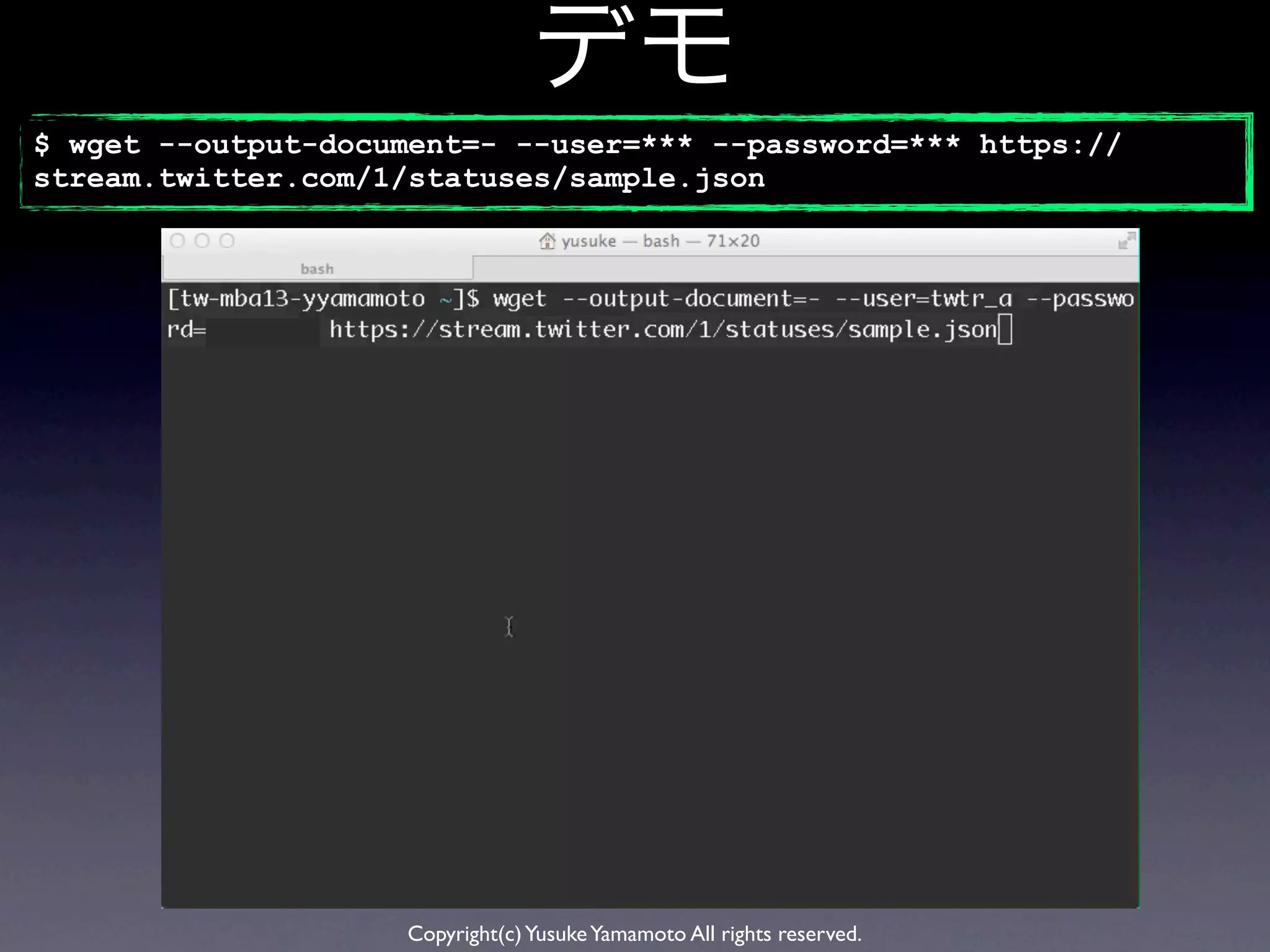 デモ
$ wget --output-document=- --user=*** --password=*** https://
stream.twitter.com/1/statuses/sample.json




                    Copyright(c) Yusuke Yamamoto All rights reserved.
 