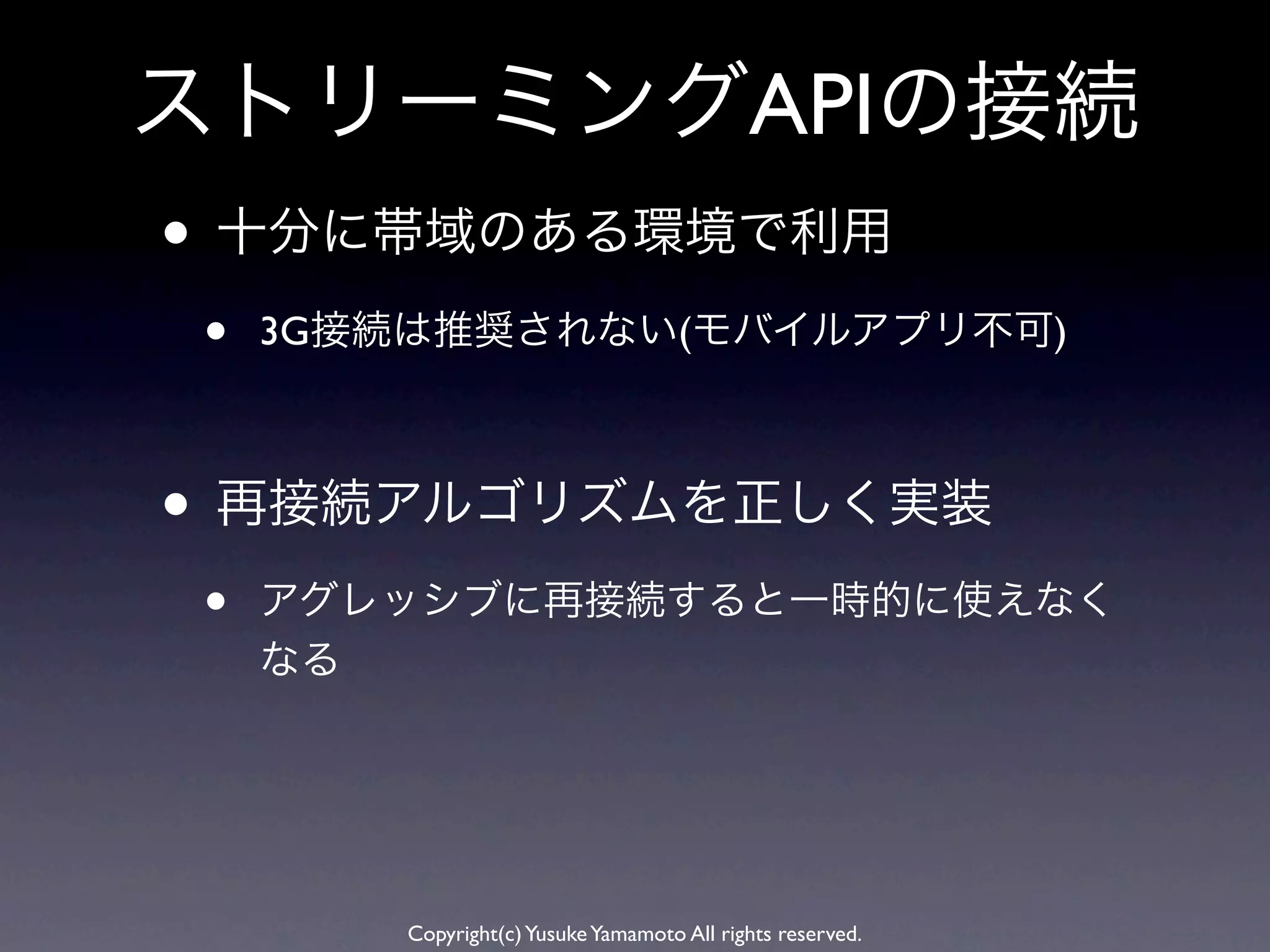ストリーミングAPIの接続
• 十分に帯域のある環境で利用
 •   3G接続は推奨されない(モバイルアプリ不可)



• 再接続アルゴリズムを正しく実装
 •   アグレッシブに再接続すると一時的に使えなく
     なる




         Copyright(c) Yusuke Yamamoto All rights reserved.
 
