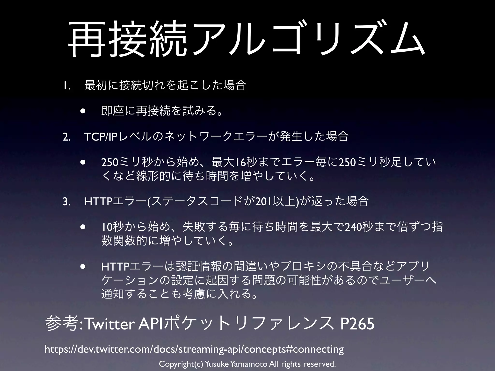 再接続アルゴリズム
   1.   最初に接続切れを起こした場合

        •   即座に再接続を試みる。

   2.   TCP/IPレベルのネットワークエラーが発生した場合

        •   250ミリ秒から始め、最大16秒までエラー毎に250ミリ秒足してい
            くなど線形的に待ち時間を増やしていく。

   3.   HTTPエラー(ステータスコードが201以上)が返った場合

        •   10秒から始め、失敗する毎に待ち時間を最大で240秒まで倍ずつ指
            数関数的に増やしていく。

        •   HTTPエラーは認証情報の間違いやプロキシの不具合などアプリ
            ケーションの設定に起因する問題の可能性があるのでユーザーへ
            通知することも考慮に入れる。

参考: Twitter APIポケットリファレンス P265
https://dev.twitter.com/docs/streaming-api/concepts#connecting
                       Copyright(c) Yusuke Yamamoto All rights reserved.
 