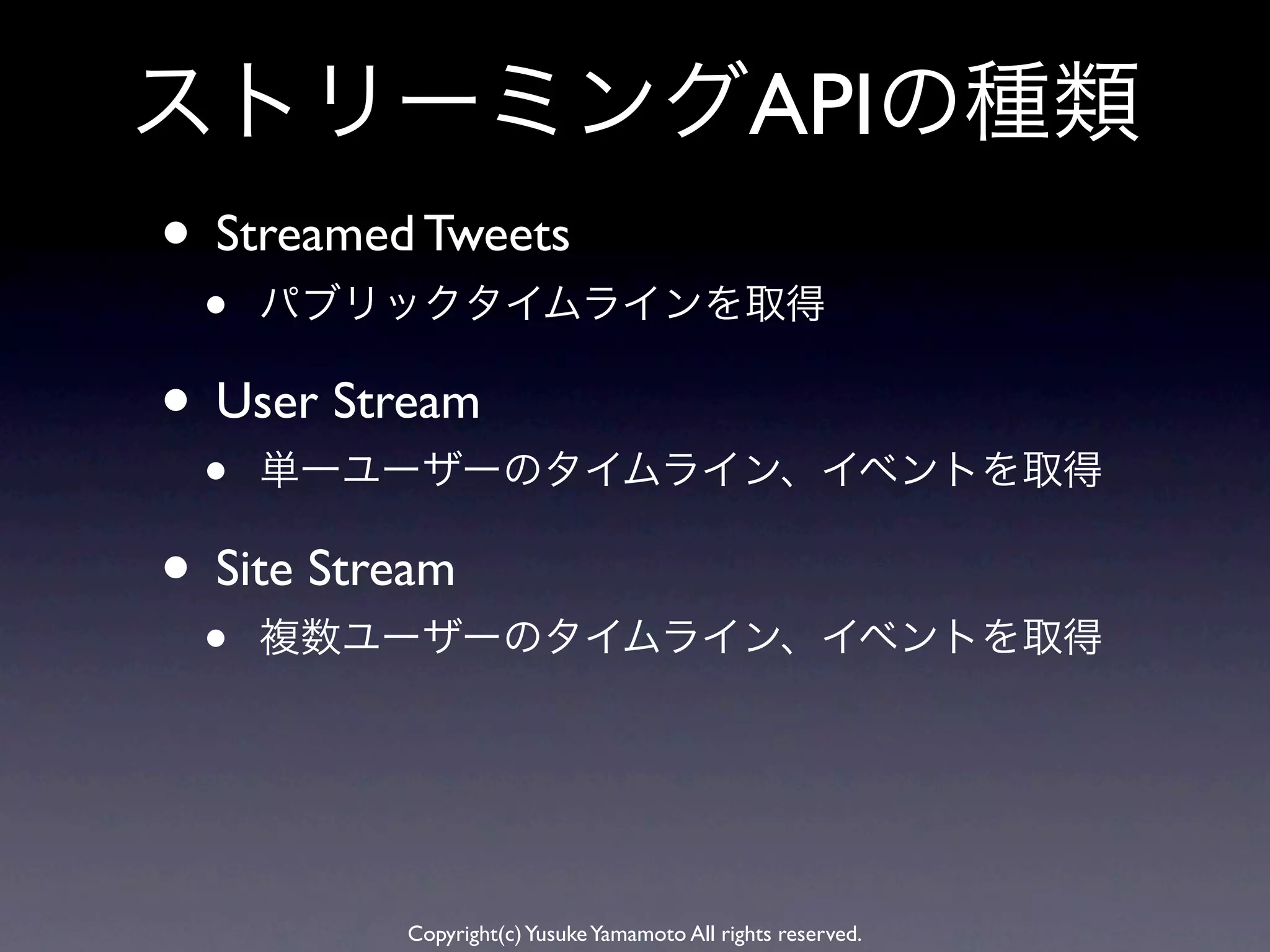 ストリーミングAPIの種類
• Streamed Tweets
 •   パブリックタイムラインを取得

• User Stream
 •   単一ユーザーのタイムライン、イベントを取得

• Site Stream
 •   複数ユーザーのタイムライン、イベントを取得




          Copyright(c) Yusuke Yamamoto All rights reserved.
 
