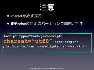 注意
 • charsetを必ず指定
 • IE/Firefoxの特定のバージョンで問題が発生
<script type="text/javascript"
charset=”utf8”            src="http://
platform.twitter.com/widgets.js"></script>




             Copyright(c) Yusuke Yamamoto All rights reserved.
 