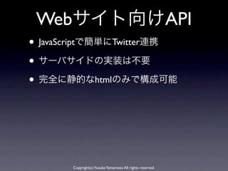 Webサイト向けAPI
• JavaScriptで簡単にTwitter連携
• サーバサイドの実装は不要
• 完全に静的なhtmlのみで構成可能




       Copyright(c) Yusuke Yamamoto All rights reserved.
 