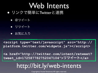 Web Intents
 • リンクで簡単にTwitterと連携
   •   ＠ツイート

   •   リツイート

   •   お気に入り

<script type="text/javascript" src="http://
platform.twitter.com/widgets.js"></script>

<a href="http://twitter.com/intent/retweet?
tweet_id=172587782752047104">リツイート</a>

       http://bit.ly/web-intents
               Copyright(c) Yusuke Yamamoto All rights reserved.
 