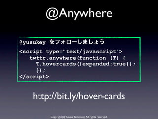 @Anywhere

@yusukey をフォローしましょう
<script type="text/javascript">
   twttr.anywhere(function (T) {
     T.hovercards({expanded:true});
     });
</script>


    http://bit.ly/hover-cards
         Copyright(c) Yusuke Yamamoto All rights reserved.
 
