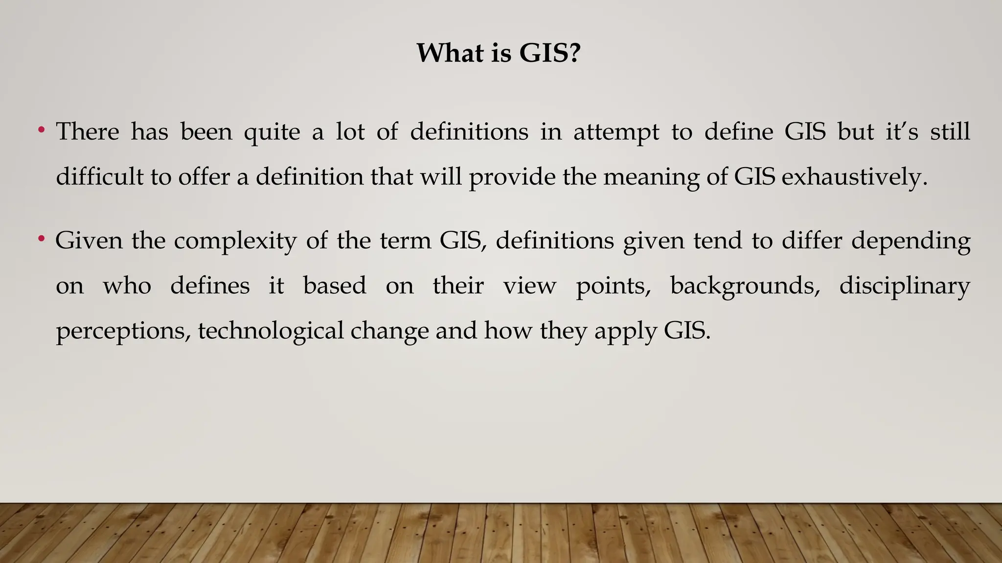 What is GIS?
• There has been quite a lot of definitions in attempt to define GIS but it’s still
difficult to offer a definition that will provide the meaning of GIS exhaustively.
• Given the complexity of the term GIS, definitions given tend to differ depending
on who defines it based on their view points, backgrounds, disciplinary
perceptions, technological change and how they apply GIS.
 