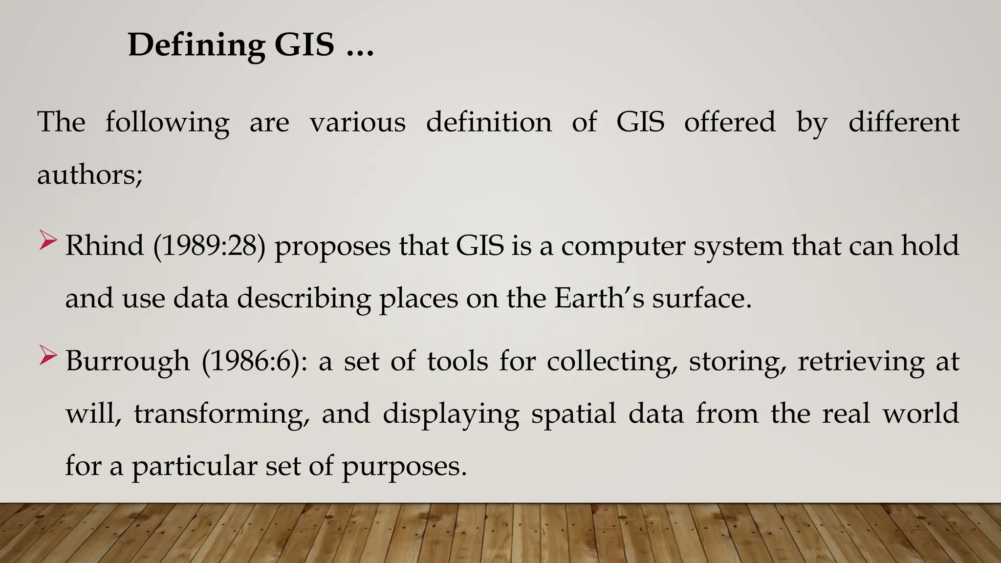 The following are various definition of GIS offered by different
authors;
 Rhind (1989:28) proposes that GIS is a computer system that can hold
and use data describing places on the Earth’s surface.
 Burrough (1986:6): a set of tools for collecting, storing, retrieving at
will, transforming, and displaying spatial data from the real world
for a particular set of purposes.
Defining GIS …
 