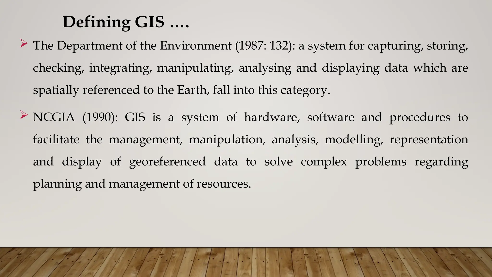  The Department of the Environment (1987: 132): a system for capturing, storing,
checking, integrating, manipulating, analysing and displaying data which are
spatially referenced to the Earth, fall into this category.
 NCGIA (1990): GIS is a system of hardware, software and procedures to
facilitate the management, manipulation, analysis, modelling, representation
and display of georeferenced data to solve complex problems regarding
planning and management of resources.
Defining GIS ….
 