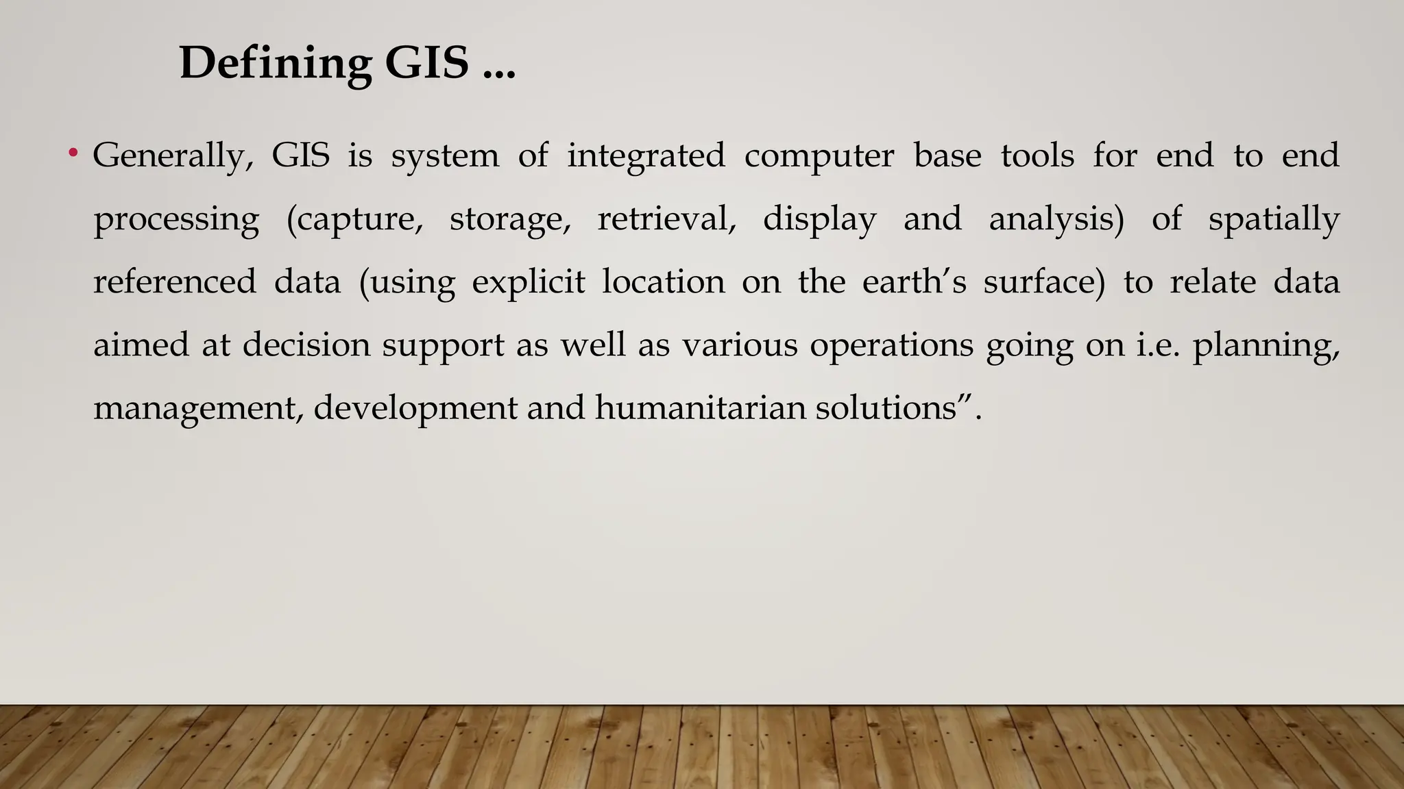 • Generally, GIS is system of integrated computer base tools for end to end
processing (capture, storage, retrieval, display and analysis) of spatially
referenced data (using explicit location on the earth’s surface) to relate data
aimed at decision support as well as various operations going on i.e. planning,
management, development and humanitarian solutions”.
Defining GIS ...
 