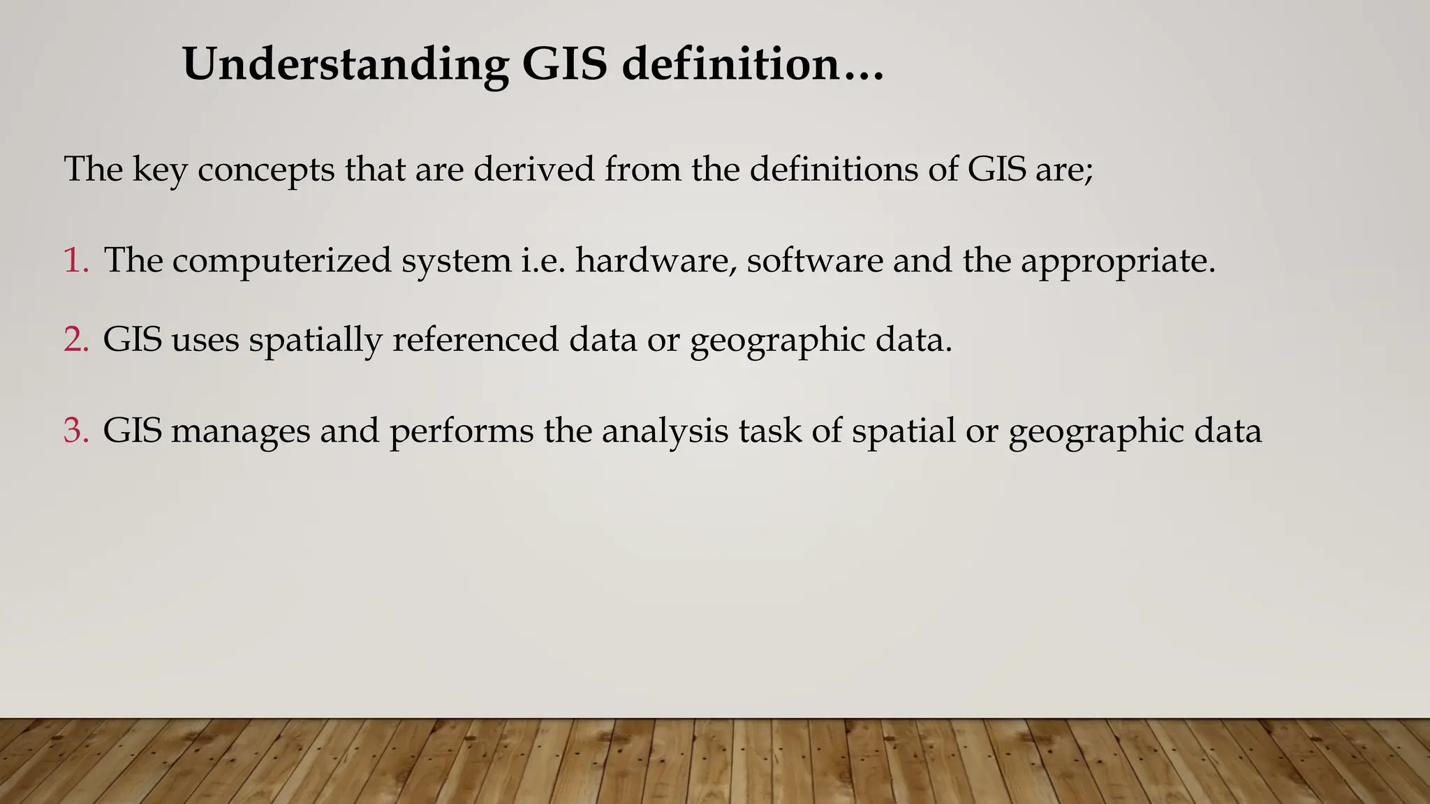 The key concepts that are derived from the definitions of GIS are;
1. The computerized system i.e. hardware, software and the appropriate.
2. GIS uses spatially referenced data or geographic data.
3. GIS manages and performs the analysis task of spatial or geographic data
Understanding GIS definition…
 