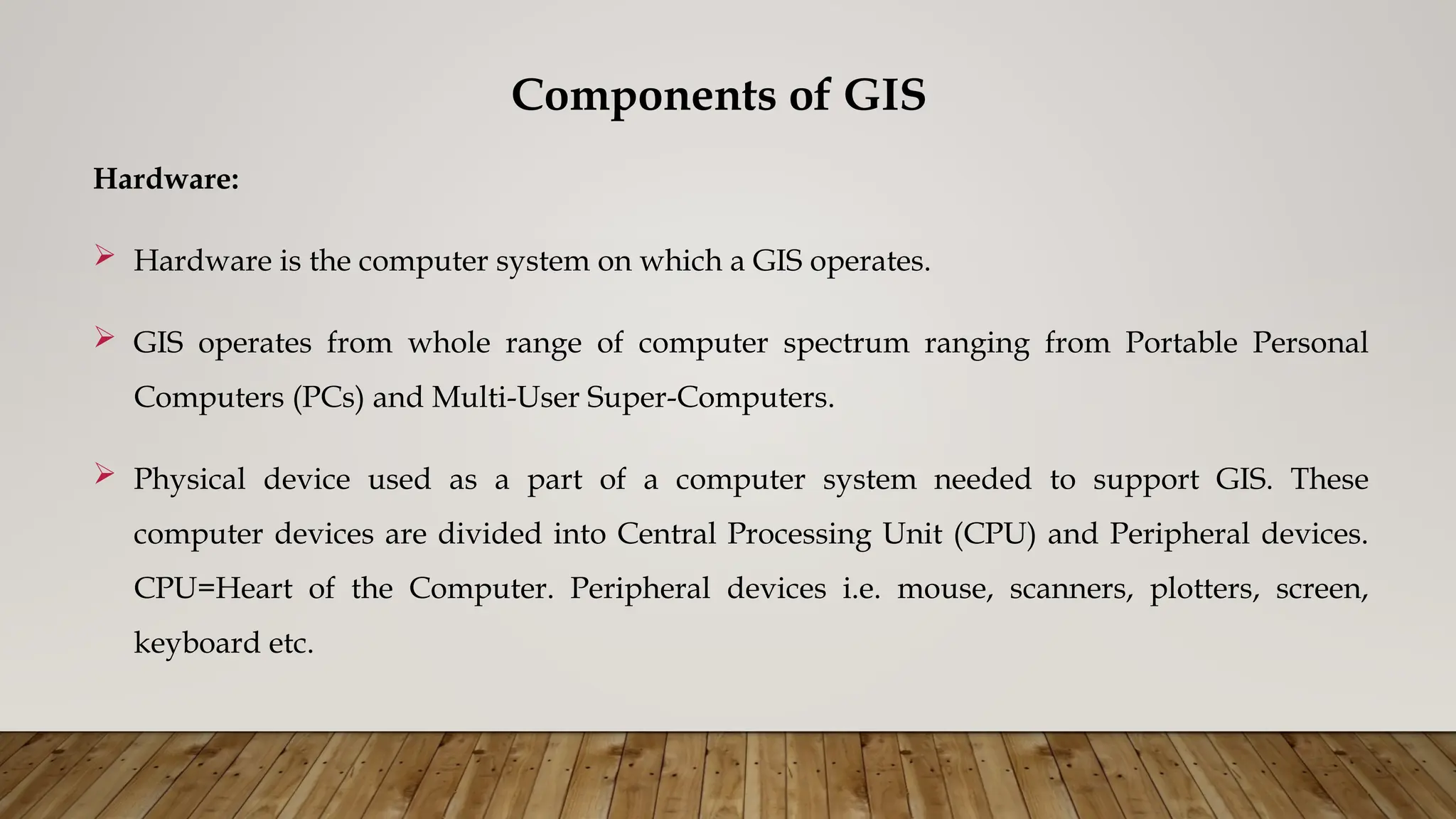 Components of GIS
Hardware:
 Hardware is the computer system on which a GIS operates.
 GIS operates from whole range of computer spectrum ranging from Portable Personal
Computers (PCs) and Multi-User Super-Computers.
 Physical device used as a part of a computer system needed to support GIS. These
computer devices are divided into Central Processing Unit (CPU) and Peripheral devices.
CPU=Heart of the Computer. Peripheral devices i.e. mouse, scanners, plotters, screen,
keyboard etc.
 