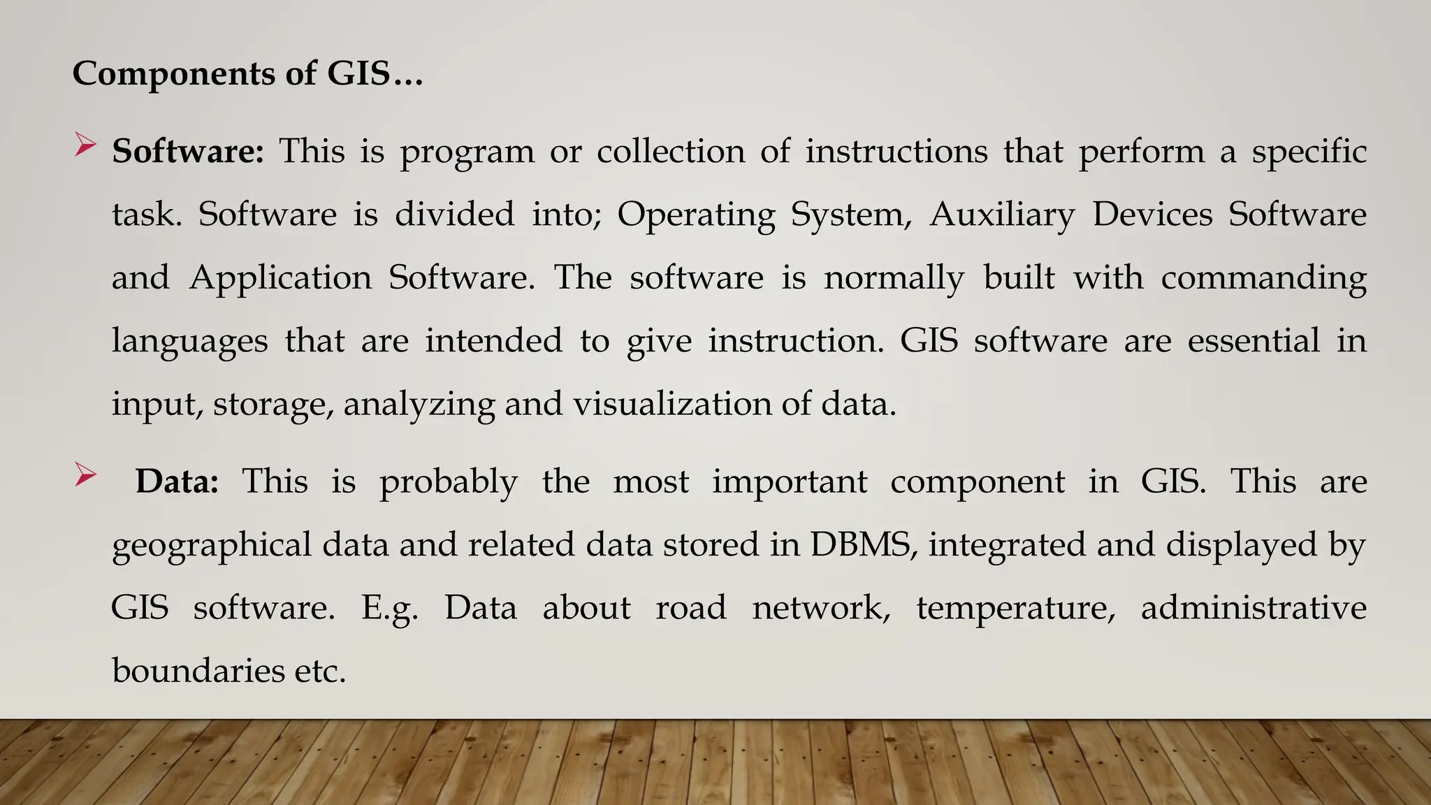 Components of GIS…
 Software: This is program or collection of instructions that perform a specific
task. Software is divided into; Operating System, Auxiliary Devices Software
and Application Software. The software is normally built with commanding
languages that are intended to give instruction. GIS software are essential in
input, storage, analyzing and visualization of data.
 Data: This is probably the most important component in GIS. This are
geographical data and related data stored in DBMS, integrated and displayed by
GIS software. E.g. Data about road network, temperature, administrative
boundaries etc.
 