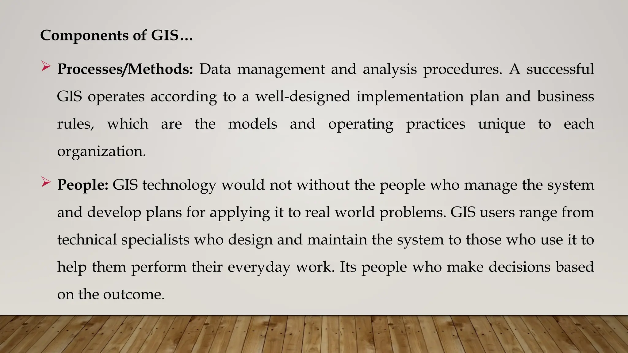 Components of GIS…
 Processes/Methods: Data management and analysis procedures. A successful
GIS operates according to a well-designed implementation plan and business
rules, which are the models and operating practices unique to each
organization.
 People: GIS technology would not without the people who manage the system
and develop plans for applying it to real world problems. GIS users range from
technical specialists who design and maintain the system to those who use it to
help them perform their everyday work. Its people who make decisions based
on the outcome.
 