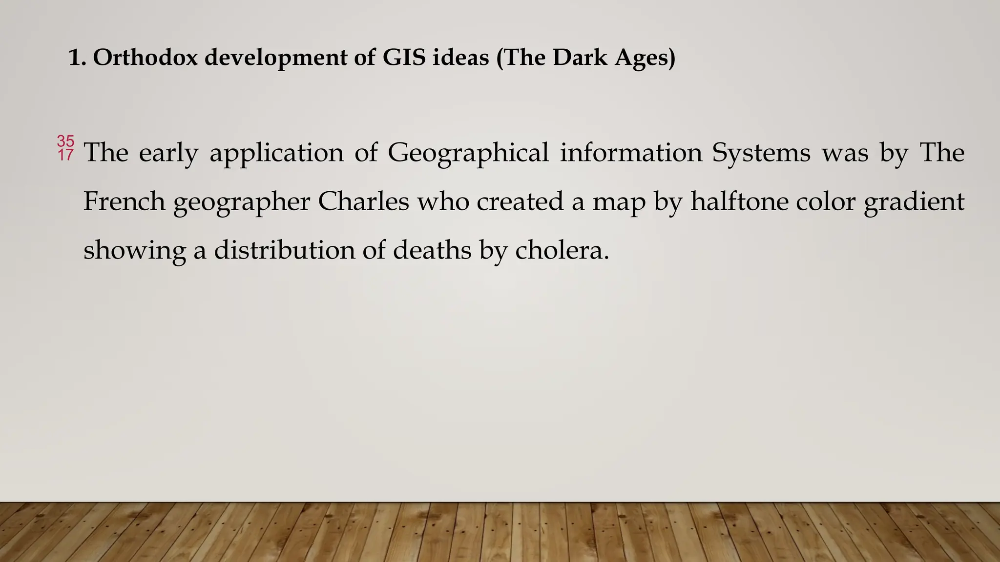 1. Orthodox development of GIS ideas (The Dark Ages)
 The early application of Geographical information Systems was by The
French geographer Charles who created a map by halftone color gradient
showing a distribution of deaths by cholera.
 