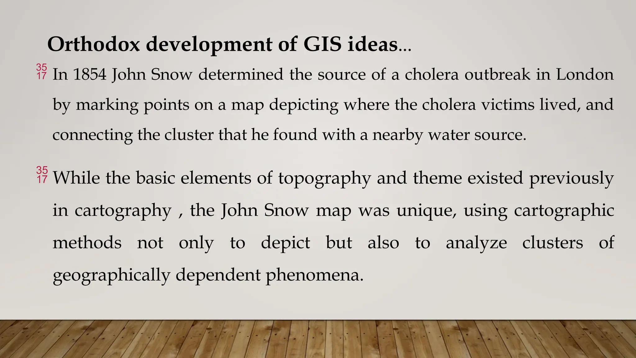 Orthodox development of GIS ideas…
 In 1854 John Snow determined the source of a cholera outbreak in London
by marking points on a map depicting where the cholera victims lived, and
connecting the cluster that he found with a nearby water source.
 While the basic elements of topography and theme existed previously
in cartography , the John Snow map was unique, using cartographic
methods not only to depict but also to analyze clusters of
geographically dependent phenomena.
 