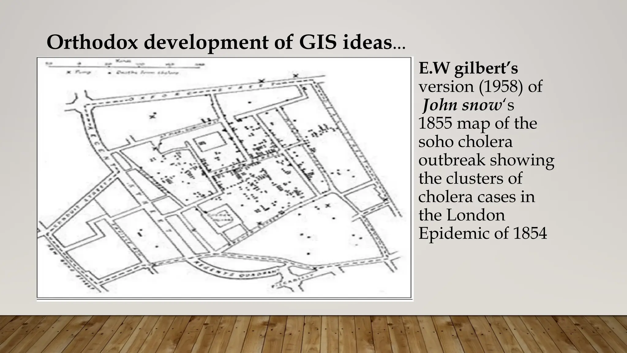 Orthodox development of GIS ideas…
E.W gilbert’s
version (1958) of
John snow‘s
1855 map of the
soho cholera
outbreak showing
the clusters of
cholera cases in
the London
Epidemic of 1854
 