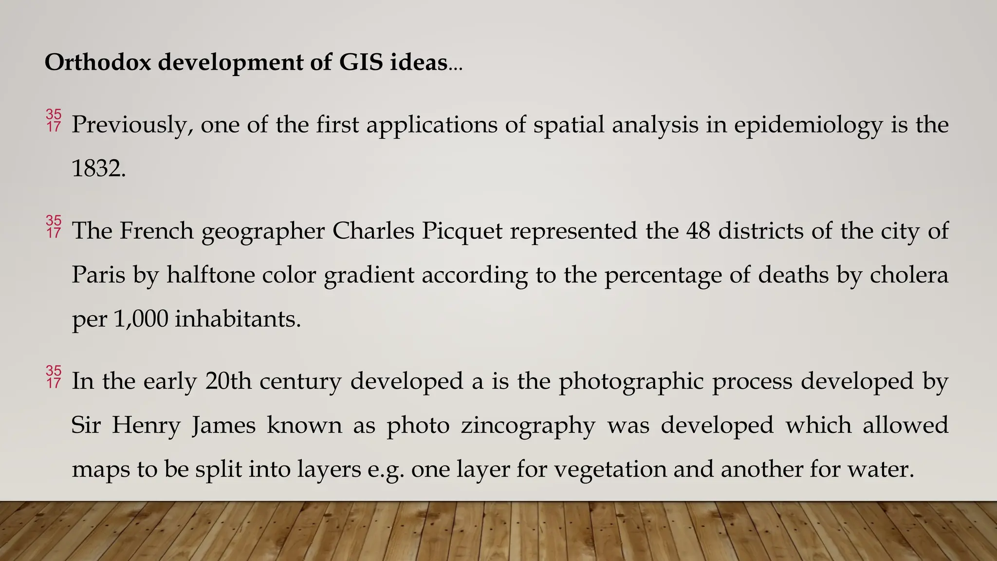 Orthodox development of GIS ideas…
 Previously, one of the first applications of spatial analysis in epidemiology is the
1832.
 The French geographer Charles Picquet represented the 48 districts of the city of
Paris by halftone color gradient according to the percentage of deaths by cholera
per 1,000 inhabitants.
 In the early 20th century developed a is the photographic process developed by
Sir Henry James known as photo zincography was developed which allowed
maps to be split into layers e.g. one layer for vegetation and another for water.
 