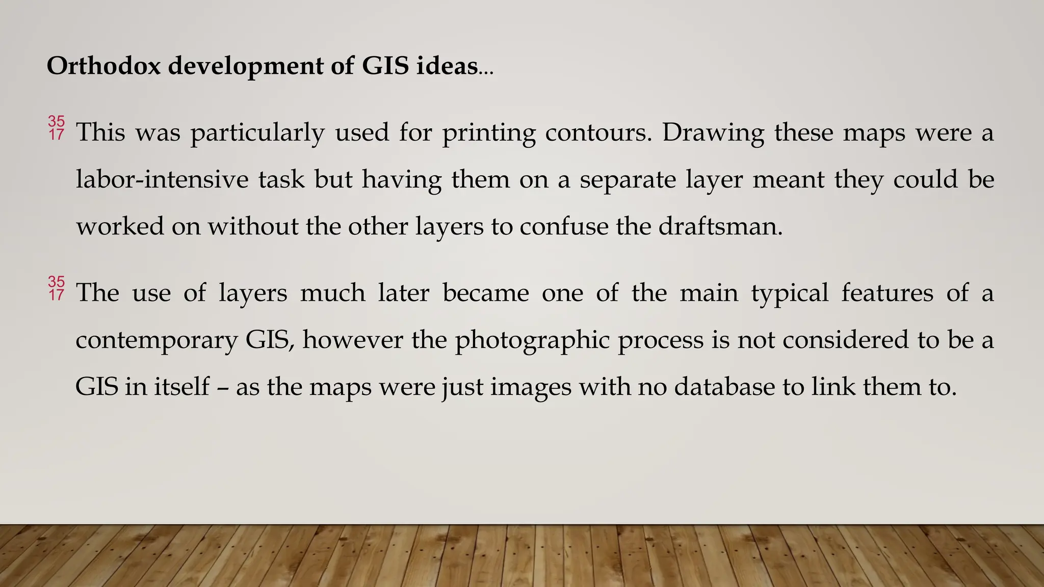 Orthodox development of GIS ideas…
 This was particularly used for printing contours. Drawing these maps were a
labor-intensive task but having them on a separate layer meant they could be
worked on without the other layers to confuse the draftsman.
 The use of layers much later became one of the main typical features of a
contemporary GIS, however the photographic process is not considered to be a
GIS in itself – as the maps were just images with no database to link them to.
 