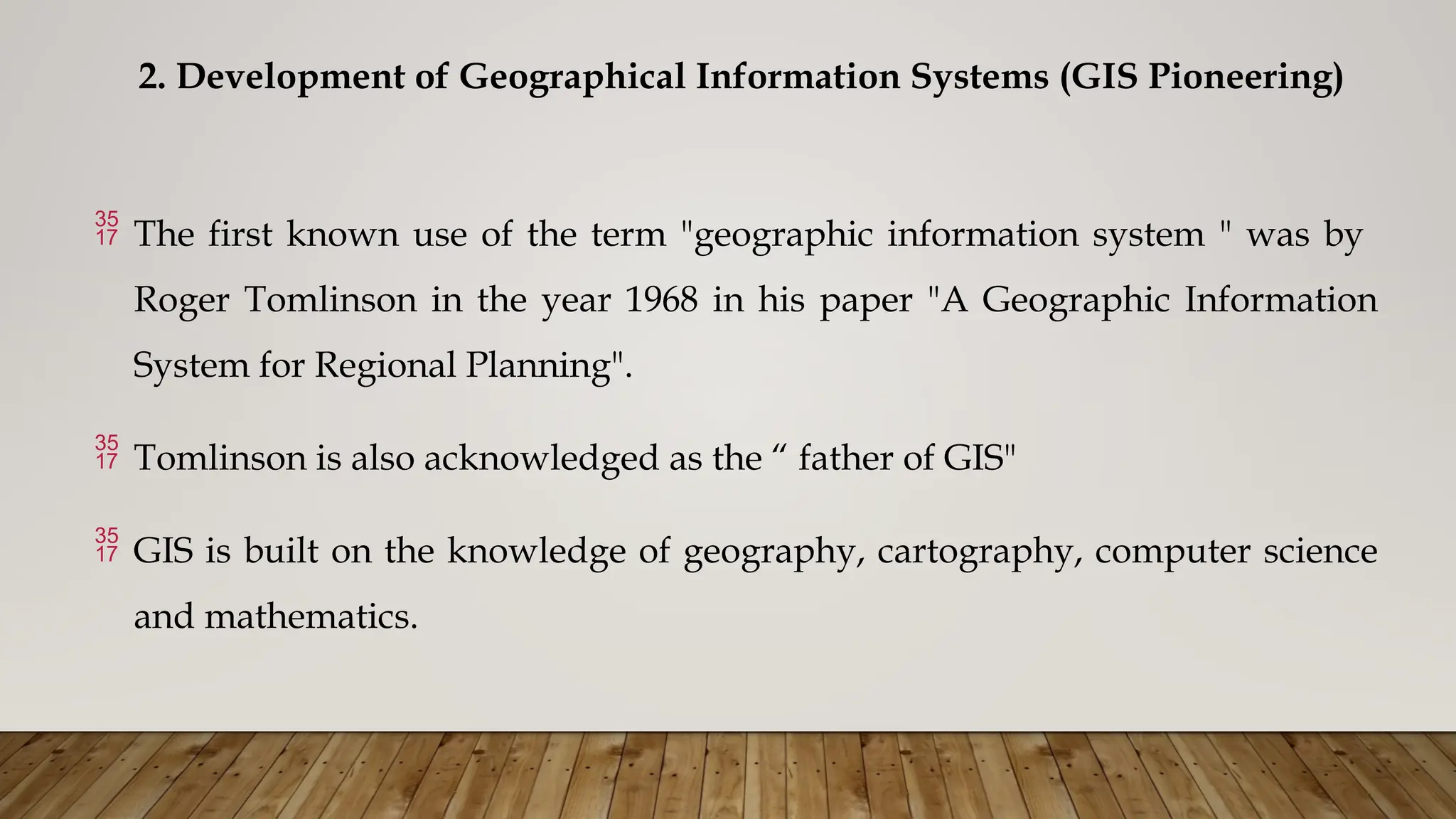 2. Development of Geographical Information Systems (GIS Pioneering)
 The first known use of the term "geographic information system " was by
Roger Tomlinson in the year 1968 in his paper "A Geographic Information
System for Regional Planning".
 Tomlinson is also acknowledged as the “ father of GIS"
 GIS is built on the knowledge of geography, cartography, computer science
and mathematics.
 