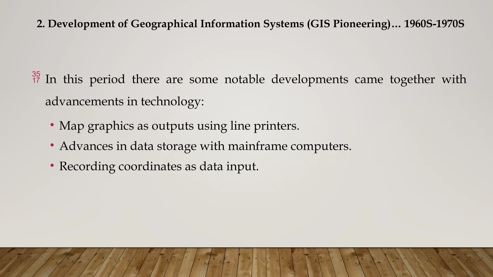 2. Development of Geographical Information Systems (GIS Pioneering)… 1960S-1970S
 In this period there are some notable developments came together with
advancements in technology:
• Map graphics as outputs using line printers.
• Advances in data storage with mainframe computers.
• Recording coordinates as data input.
 
