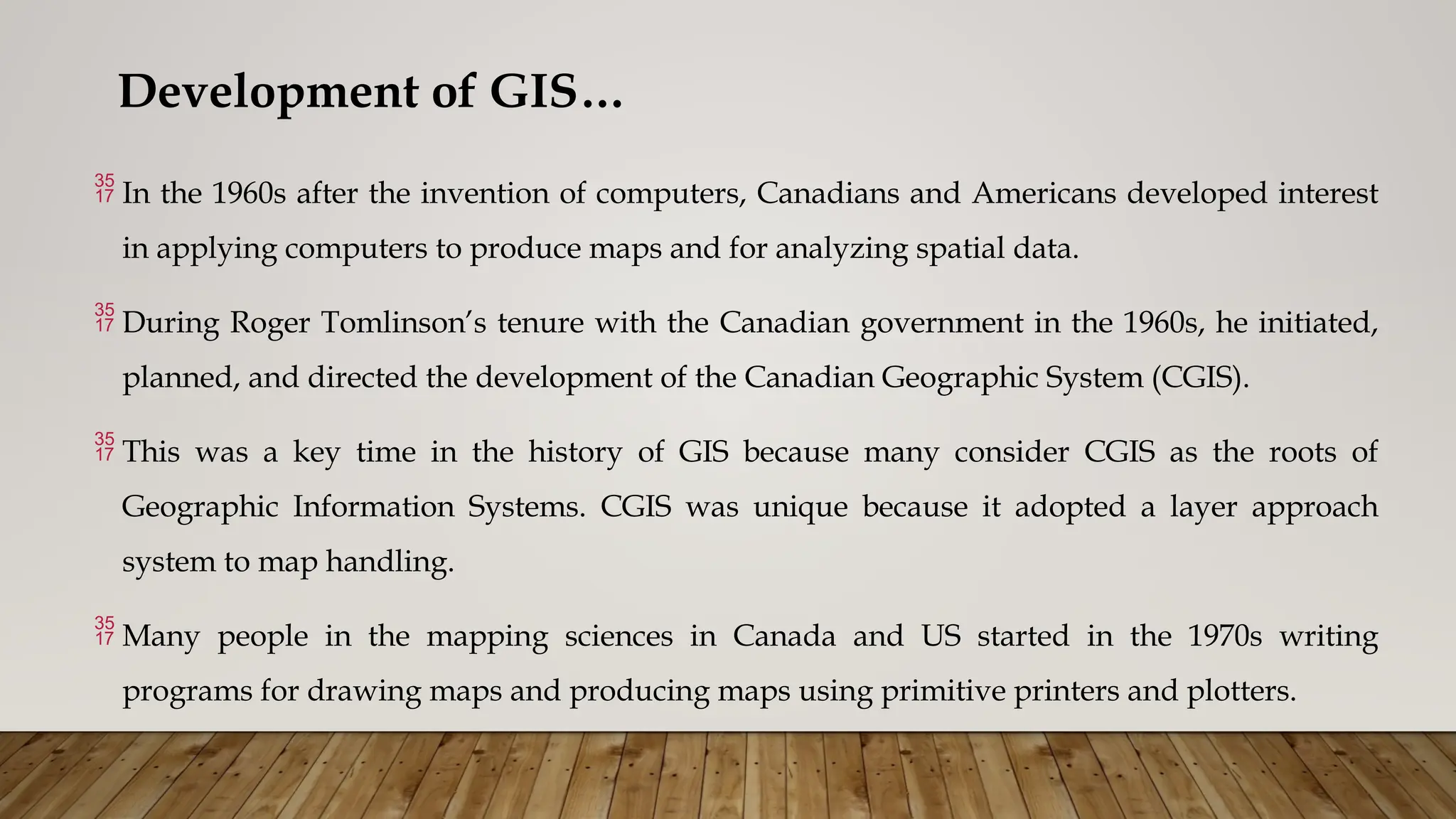 Development of GIS…
 In the 1960s after the invention of computers, Canadians and Americans developed interest
in applying computers to produce maps and for analyzing spatial data.
 During Roger Tomlinson’s tenure with the Canadian government in the 1960s, he initiated,
planned, and directed the development of the Canadian Geographic System (CGIS).
 This was a key time in the history of GIS because many consider CGIS as the roots of
Geographic Information Systems. CGIS was unique because it adopted a layer approach
system to map handling.
 Many people in the mapping sciences in Canada and US started in the 1970s writing
programs for drawing maps and producing maps using primitive printers and plotters.
 
