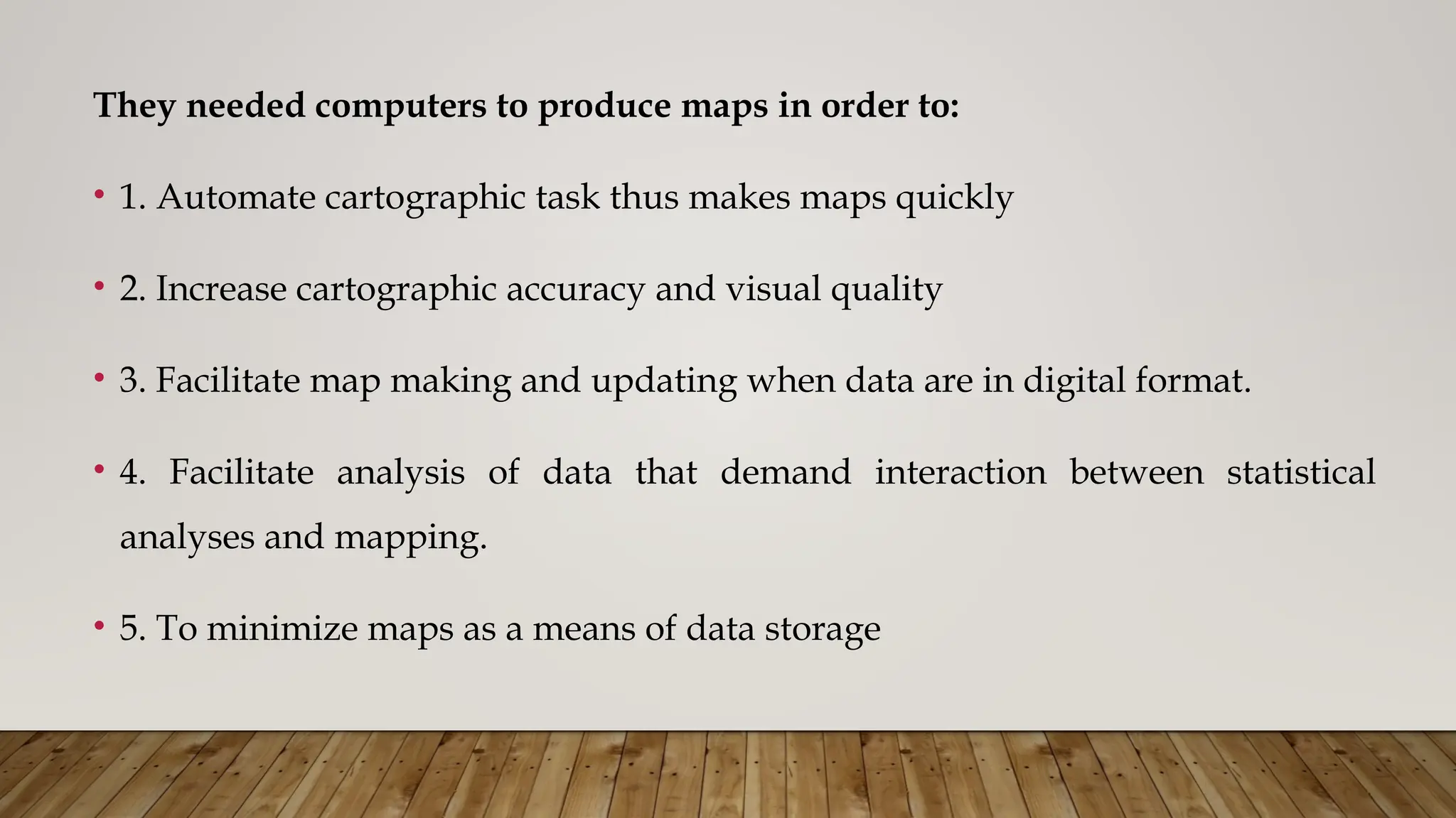 They needed computers to produce maps in order to:
• 1. Automate cartographic task thus makes maps quickly
• 2. Increase cartographic accuracy and visual quality
• 3. Facilitate map making and updating when data are in digital format.
• 4. Facilitate analysis of data that demand interaction between statistical
analyses and mapping.
• 5. To minimize maps as a means of data storage
 