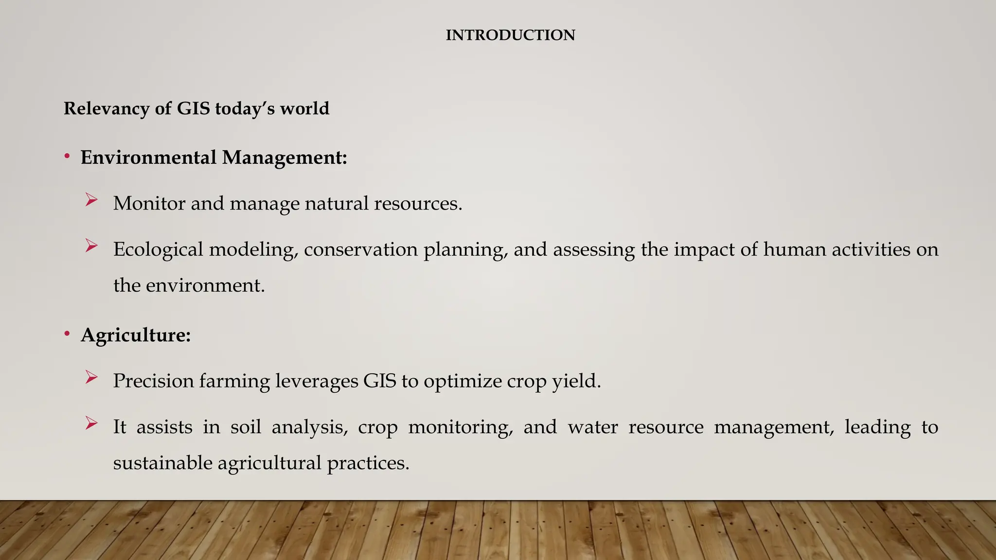 INTRODUCTION
Relevancy of GIS today’s world
• Environmental Management:
 Monitor and manage natural resources.
 Ecological modeling, conservation planning, and assessing the impact of human activities on
the environment.
• Agriculture:
 Precision farming leverages GIS to optimize crop yield.
 It assists in soil analysis, crop monitoring, and water resource management, leading to
sustainable agricultural practices.
 