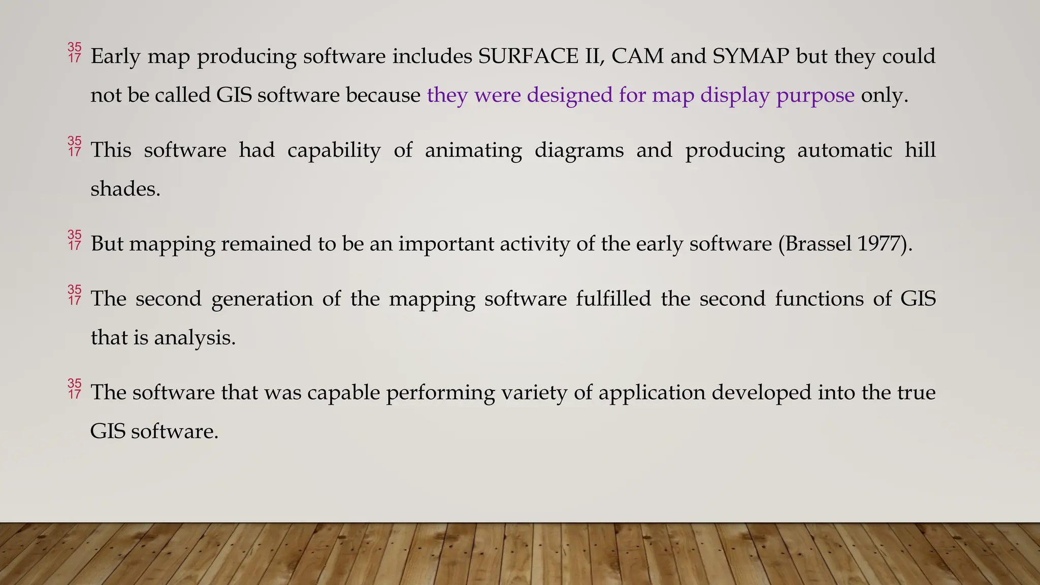  Early map producing software includes SURFACE II, CAM and SYMAP but they could
not be called GIS software because they were designed for map display purpose only.
 This software had capability of animating diagrams and producing automatic hill
shades.
 But mapping remained to be an important activity of the early software (Brassel 1977).
 The second generation of the mapping software fulfilled the second functions of GIS
that is analysis.
 The software that was capable performing variety of application developed into the true
GIS software.
 