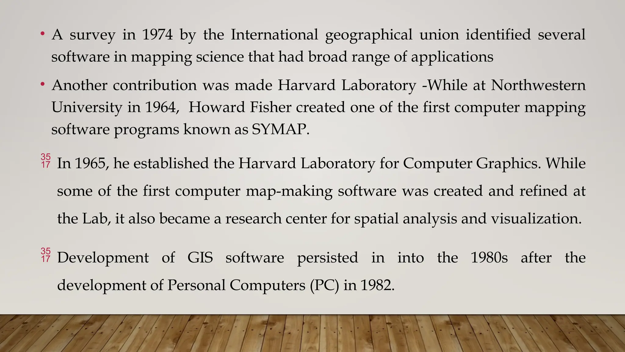 • A survey in 1974 by the International geographical union identified several
software in mapping science that had broad range of applications
• Another contribution was made Harvard Laboratory -While at Northwestern
University in 1964, Howard Fisher created one of the first computer mapping
software programs known as SYMAP.
 In 1965, he established the Harvard Laboratory for Computer Graphics. While
some of the first computer map-making software was created and refined at
the Lab, it also became a research center for spatial analysis and visualization.
 Development of GIS software persisted in into the 1980s after the
development of Personal Computers (PC) in 1982.
 