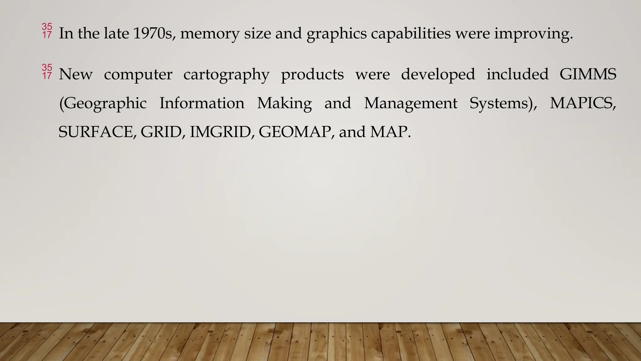  In the late 1970s, memory size and graphics capabilities were improving.
 New computer cartography products were developed included GIMMS
(Geographic Information Making and Management Systems), MAPICS,
SURFACE, GRID, IMGRID, GEOMAP, and MAP.
 
