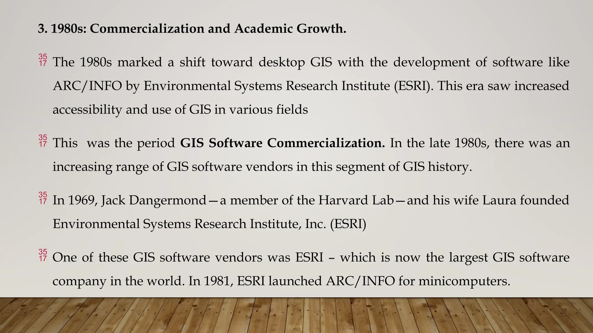 3. 1980s: Commercialization and Academic Growth.
 The 1980s marked a shift toward desktop GIS with the development of software like
ARC/INFO by Environmental Systems Research Institute (ESRI). This era saw increased
accessibility and use of GIS in various fields
 This was the period GIS Software Commercialization. In the late 1980s, there was an
increasing range of GIS software vendors in this segment of GIS history.
 In 1969, Jack Dangermond—a member of the Harvard Lab—and his wife Laura founded
Environmental Systems Research Institute, Inc. (ESRI)
 One of these GIS software vendors was ESRI – which is now the largest GIS software
company in the world. In 1981, ESRI launched ARC/INFO for minicomputers.
 