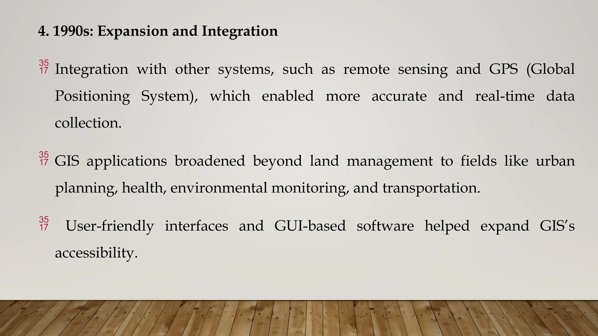 4. 1990s: Expansion and Integration
 Integration with other systems, such as remote sensing and GPS (Global
Positioning System), which enabled more accurate and real-time data
collection.
 GIS applications broadened beyond land management to fields like urban
planning, health, environmental monitoring, and transportation.
 User-friendly interfaces and GUI-based software helped expand GIS’s
accessibility.
 