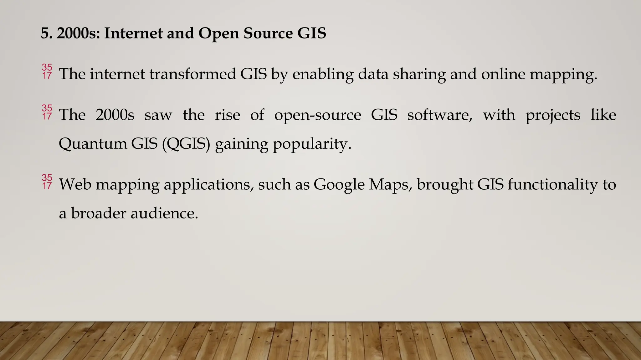 5. 2000s: Internet and Open Source GIS
 The internet transformed GIS by enabling data sharing and online mapping.
 The 2000s saw the rise of open-source GIS software, with projects like
Quantum GIS (QGIS) gaining popularity.
 Web mapping applications, such as Google Maps, brought GIS functionality to
a broader audience.
 