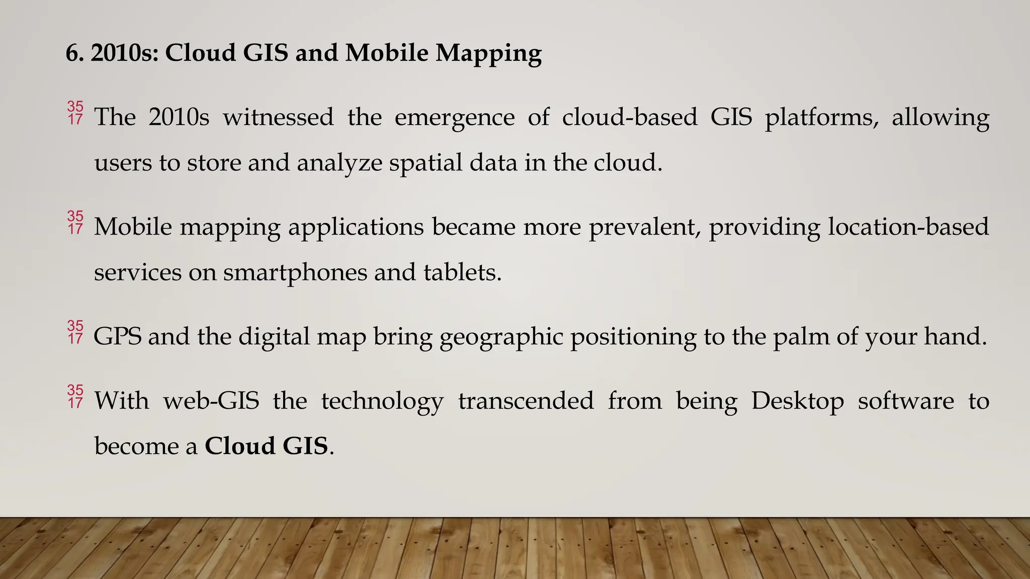 6. 2010s: Cloud GIS and Mobile Mapping
 The 2010s witnessed the emergence of cloud-based GIS platforms, allowing
users to store and analyze spatial data in the cloud.
 Mobile mapping applications became more prevalent, providing location-based
services on smartphones and tablets.
 GPS and the digital map bring geographic positioning to the palm of your hand.
 With web-GIS the technology transcended from being Desktop software to
become a Cloud GIS.
 