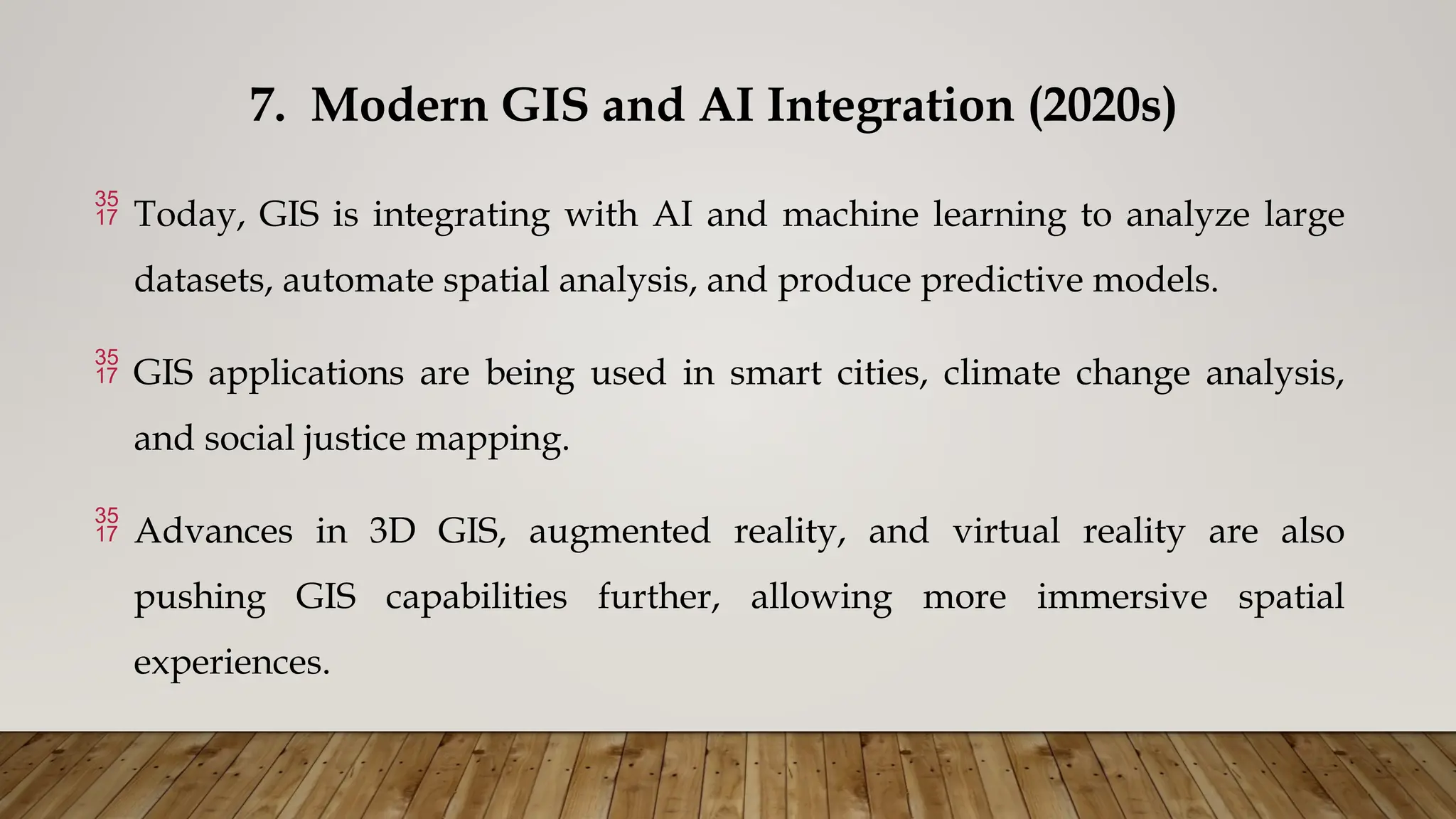 7. Modern GIS and AI Integration (2020s)
 Today, GIS is integrating with AI and machine learning to analyze large
datasets, automate spatial analysis, and produce predictive models.
 GIS applications are being used in smart cities, climate change analysis,
and social justice mapping.
 Advances in 3D GIS, augmented reality, and virtual reality are also
pushing GIS capabilities further, allowing more immersive spatial
experiences.
 
