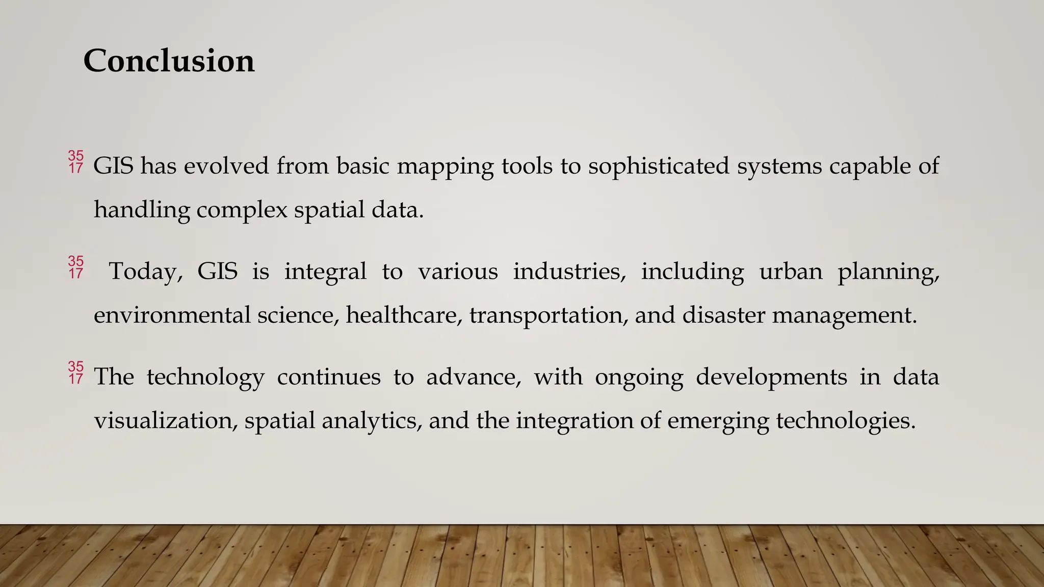 Conclusion
 GIS has evolved from basic mapping tools to sophisticated systems capable of
handling complex spatial data.
 Today, GIS is integral to various industries, including urban planning,
environmental science, healthcare, transportation, and disaster management.
 The technology continues to advance, with ongoing developments in data
visualization, spatial analytics, and the integration of emerging technologies.
 