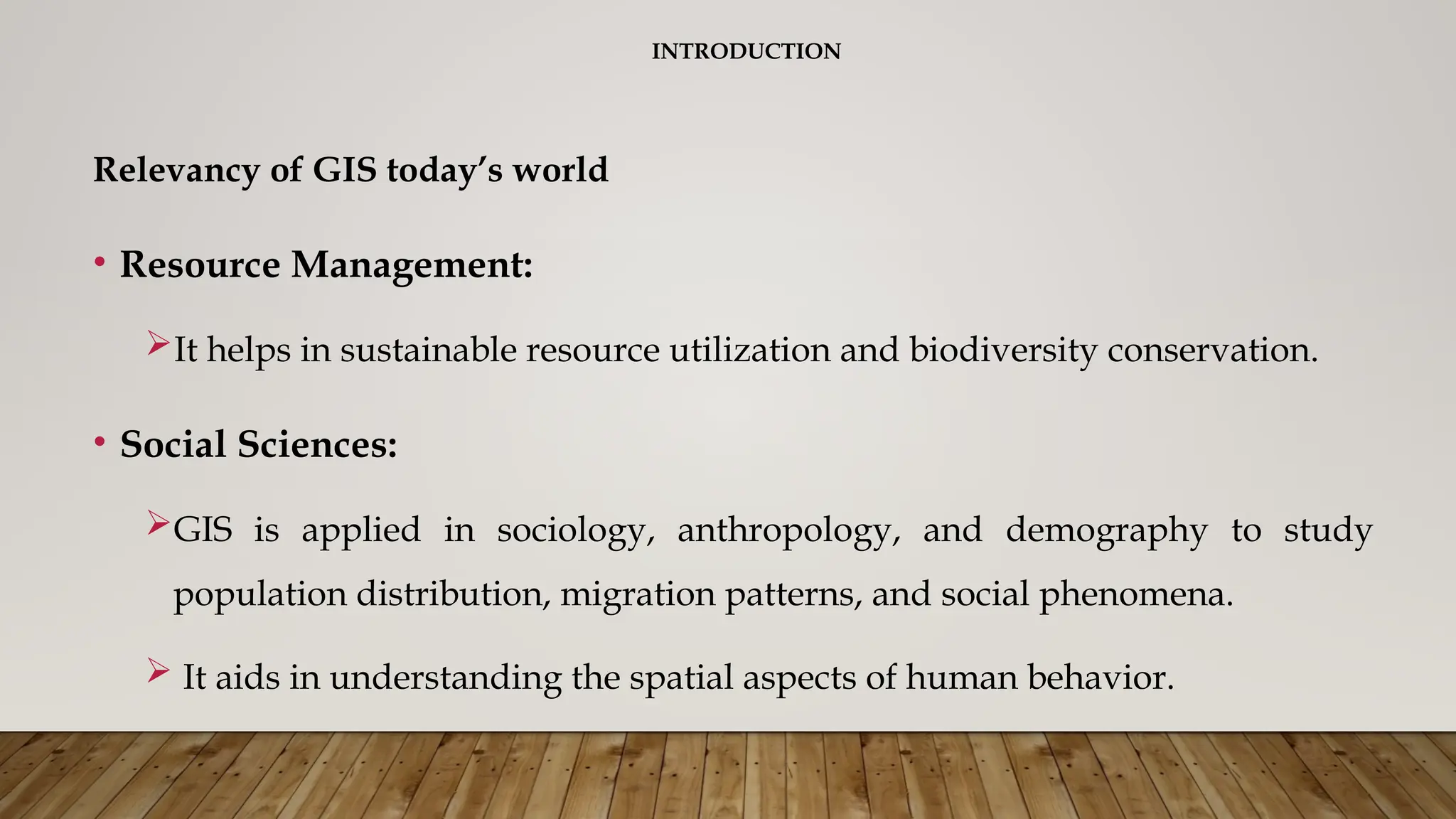 INTRODUCTION
Relevancy of GIS today’s world
• Resource Management:
It helps in sustainable resource utilization and biodiversity conservation.
• Social Sciences:
GIS is applied in sociology, anthropology, and demography to study
population distribution, migration patterns, and social phenomena.
 It aids in understanding the spatial aspects of human behavior.
 