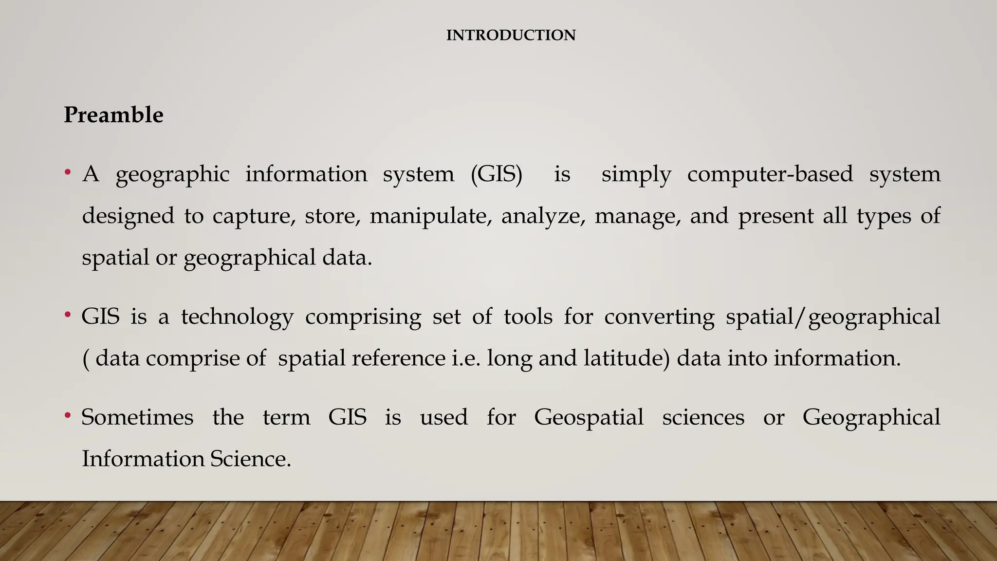 INTRODUCTION
Preamble
• A geographic information system (GIS) is simply computer-based system
designed to capture, store, manipulate, analyze, manage, and present all types of
spatial or geographical data.
• GIS is a technology comprising set of tools for converting spatial/geographical
( data comprise of spatial reference i.e. long and latitude) data into information.
• Sometimes the term GIS is used for Geospatial sciences or Geographical
Information Science.
 