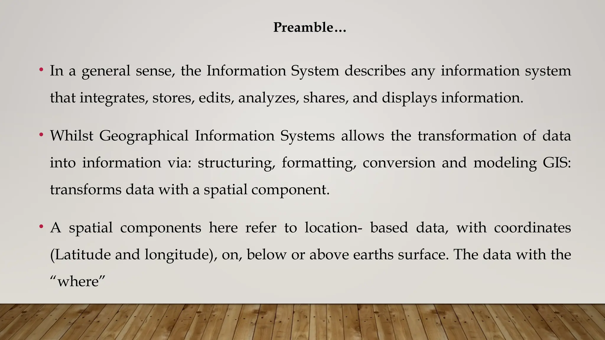 Preamble…
• In a general sense, the Information System describes any information system
that integrates, stores, edits, analyzes, shares, and displays information.
• Whilst Geographical Information Systems allows the transformation of data
into information via: structuring, formatting, conversion and modeling GIS:
transforms data with a spatial component.
• A spatial components here refer to location- based data, with coordinates
(Latitude and longitude), on, below or above earths surface. The data with the
“where”
 